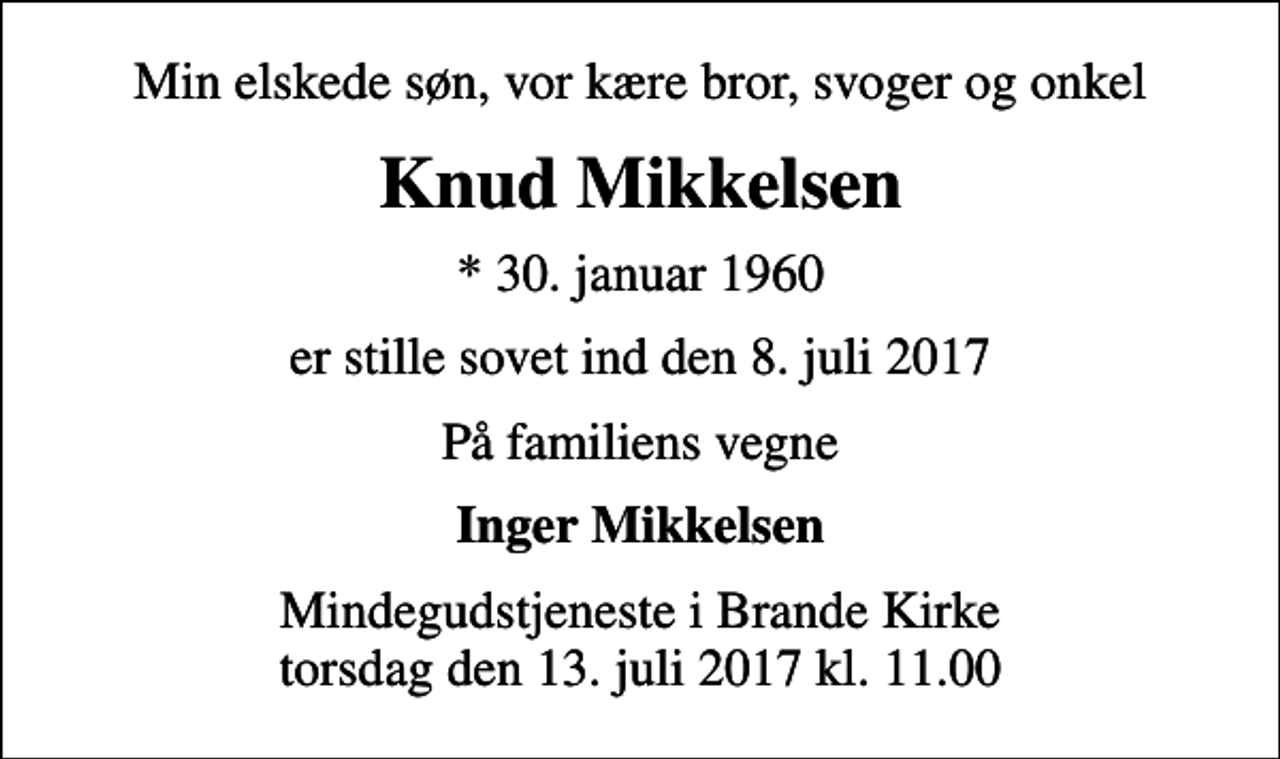 <p>Min elskede søn, vor kære bror, svoger og onkel<br />Knud Mikkelsen<br />* 30. januar 1960<br />er stille sovet ind den 8. juli 2017<br />På familiens vegne<br />Inger Mikkelsen<br />Mindegudstjeneste i Brande Kirke torsdag den 13. juli 2017 kl. 11.00</p>