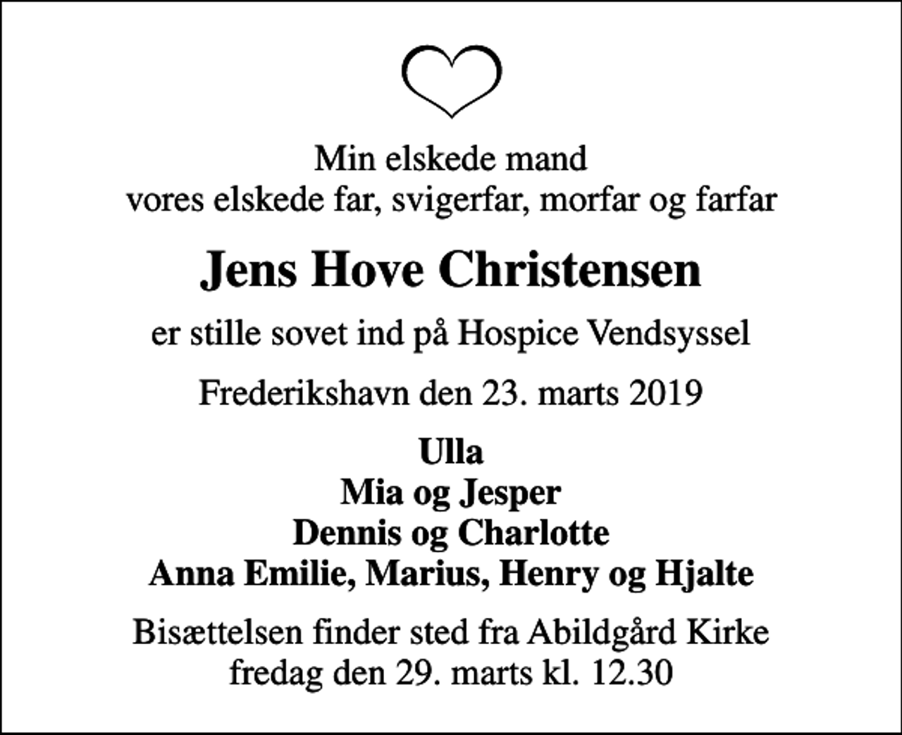 <p>Min elskede mand vores elskede far, svigerfar, morfar og farfar<br />Jens Hove Christensen<br />er stille sovet ind på Hospice Vendsyssel<br />Frederikshavn den 23. marts 2019<br />Ulla Mia og Jesper Dennis og Charlotte Anna Emilie, Marius, Henry og Hjalte<br />Bisættelsen finder sted fra Abildgård Kirke fredag den 29. marts kl. 12.30</p>