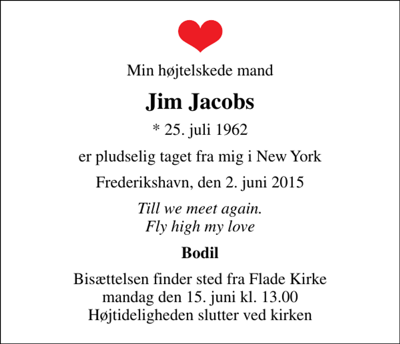 <p>Min højtelskede mand<br />Jim Jacobs<br />* 25. juli 1962<br />er pludselig taget fra mig i New York<br />Frederikshavn, den 2. juni 2015<br />Till we meet again. Fly high my love<br />Bodil<br />Bisættelsen finder sted fra Flade Kirke mandag den 15. juni kl. 13.00 Højtideligheden slutter ved kirken</p>