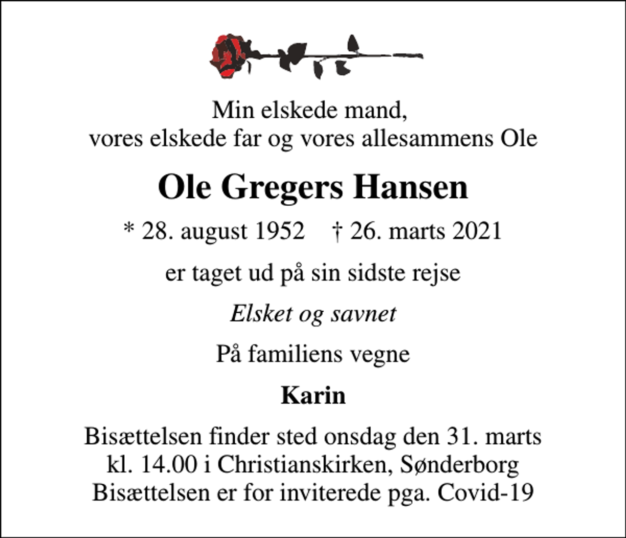 <p>Min elskede mand, vores elskede far og vores allesammens Ole<br />Ole Gregers Hansen<br />* 28. august 1952 ✝ 26. marts 2021<br />er taget ud på sin sidste rejse<br />Elsket og savnet<br />På familiens vegne<br />Karin<br />Bisættelsen finder sted onsdag den 31. marts kl. 14.00 i Christianskirken, Sønderborg Bisættelsen er for inviterede pga. Covid-19</p>
