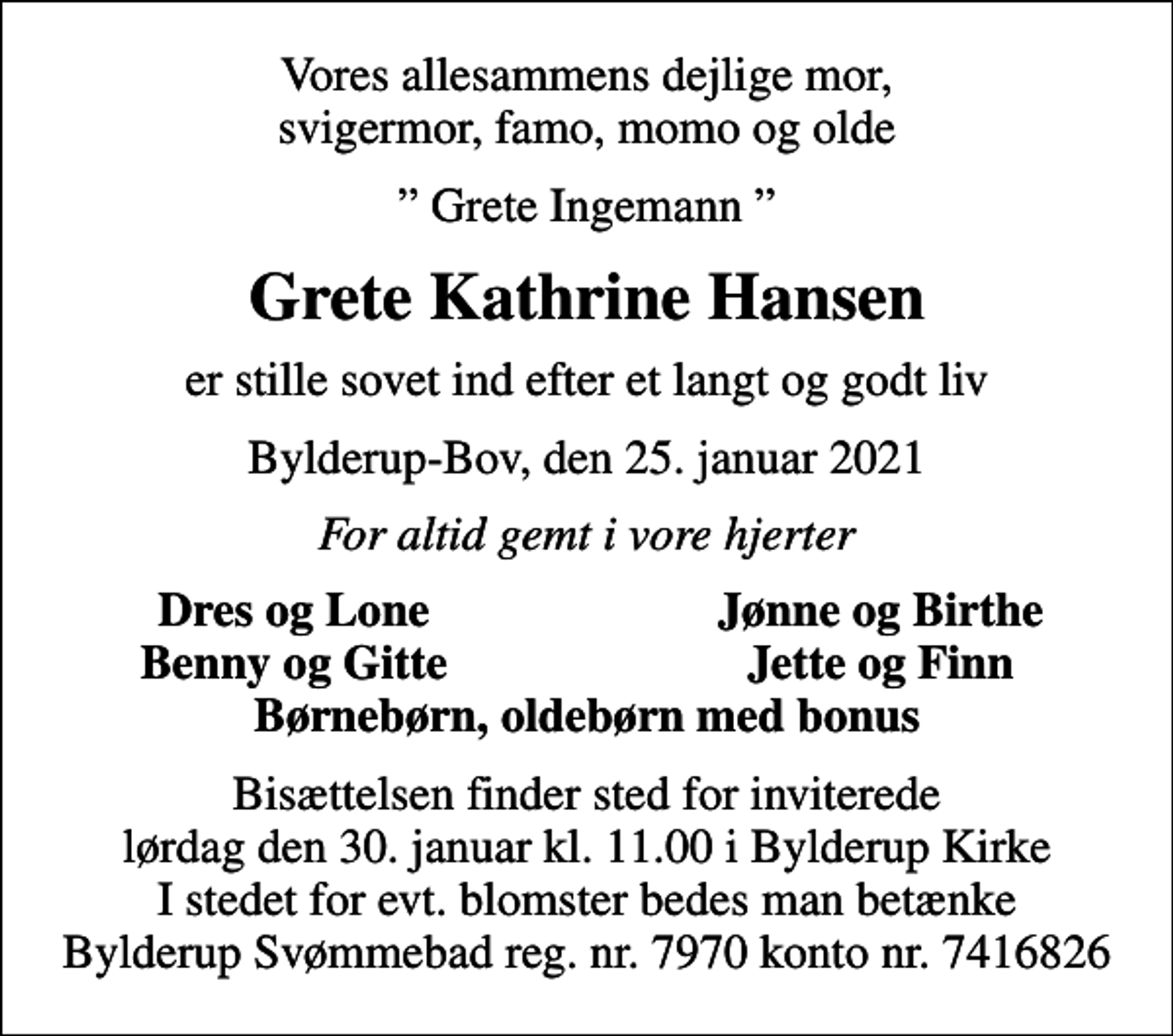 <p>Vores allesammens dejlige mor, svigermor, famo, momo og olde<br />Grete Ingemann<br />Grete Kathrine Hansen<br />er stille sovet ind efter et langt og godt liv<br />Bylderup-Bov, den 25. januar 2021<br />For altid gemt i vore hjerter<br />Dres og Lone<br />Jønne og Birthe<br />Benny og Gitte<br />Jette og Finn<br />Bisættelsen finder sted for inviterede lørdag den 30. januar kl. 11.00 i Bylderup Kirke I stedet for evt. blomster bedes man betænke Bylderup Svømmebad reg. nr. 7970 konto nr. 7416826</p>
