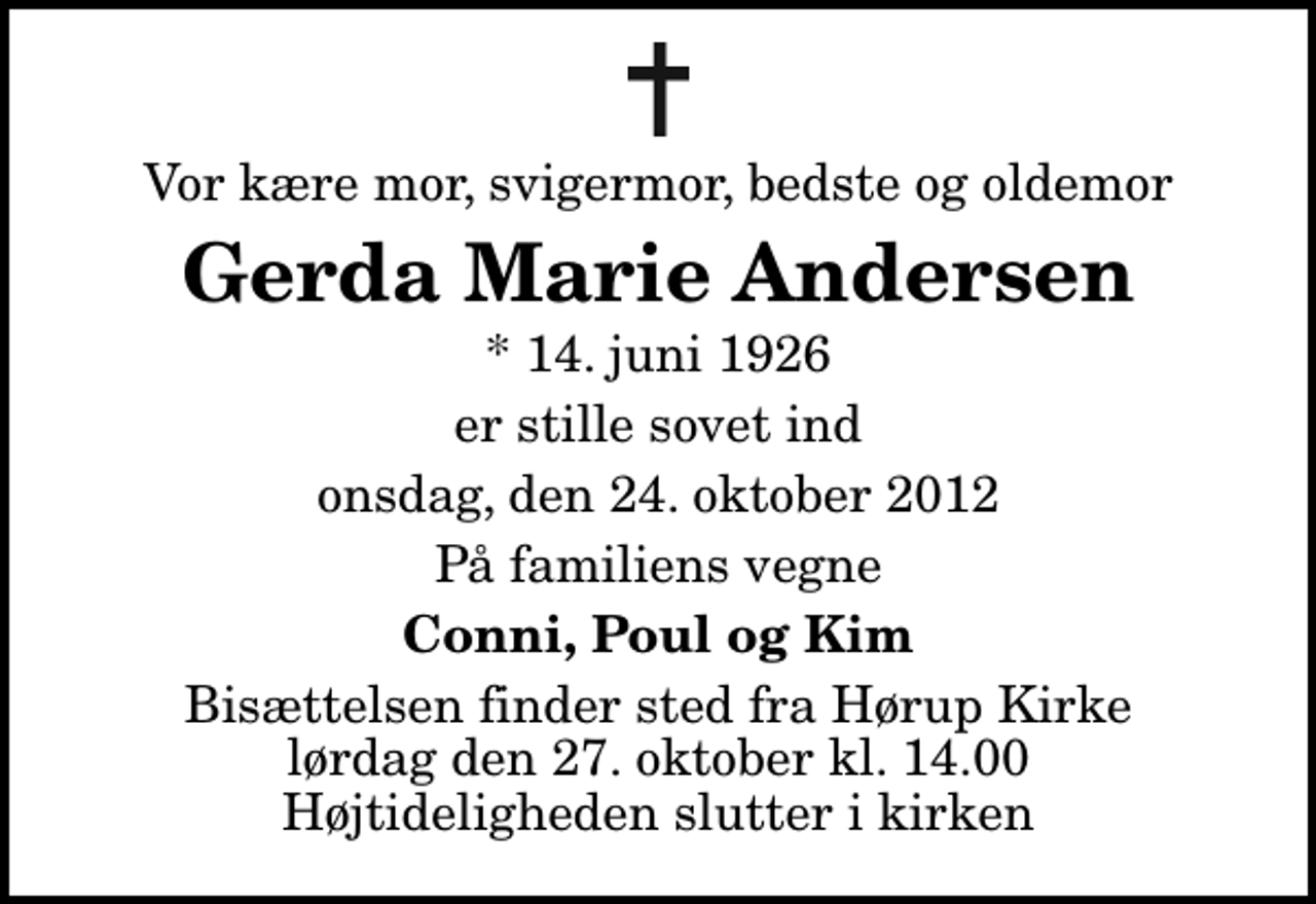 <p>Vor kære mor, svigermor, bedste og oldemor<br />Gerda Marie Andersen<br />* 14. juni 1926<br />er stille sovet ind<br />onsdag, den 24. oktober 2012<br />På familiens vegne<br />Conni, Poul og Kim<br />Bisættelsen finder sted fra Hørup Kirke lørdag den 27. oktober kl. 14.00 Højtideligheden slutter i kirken</p>