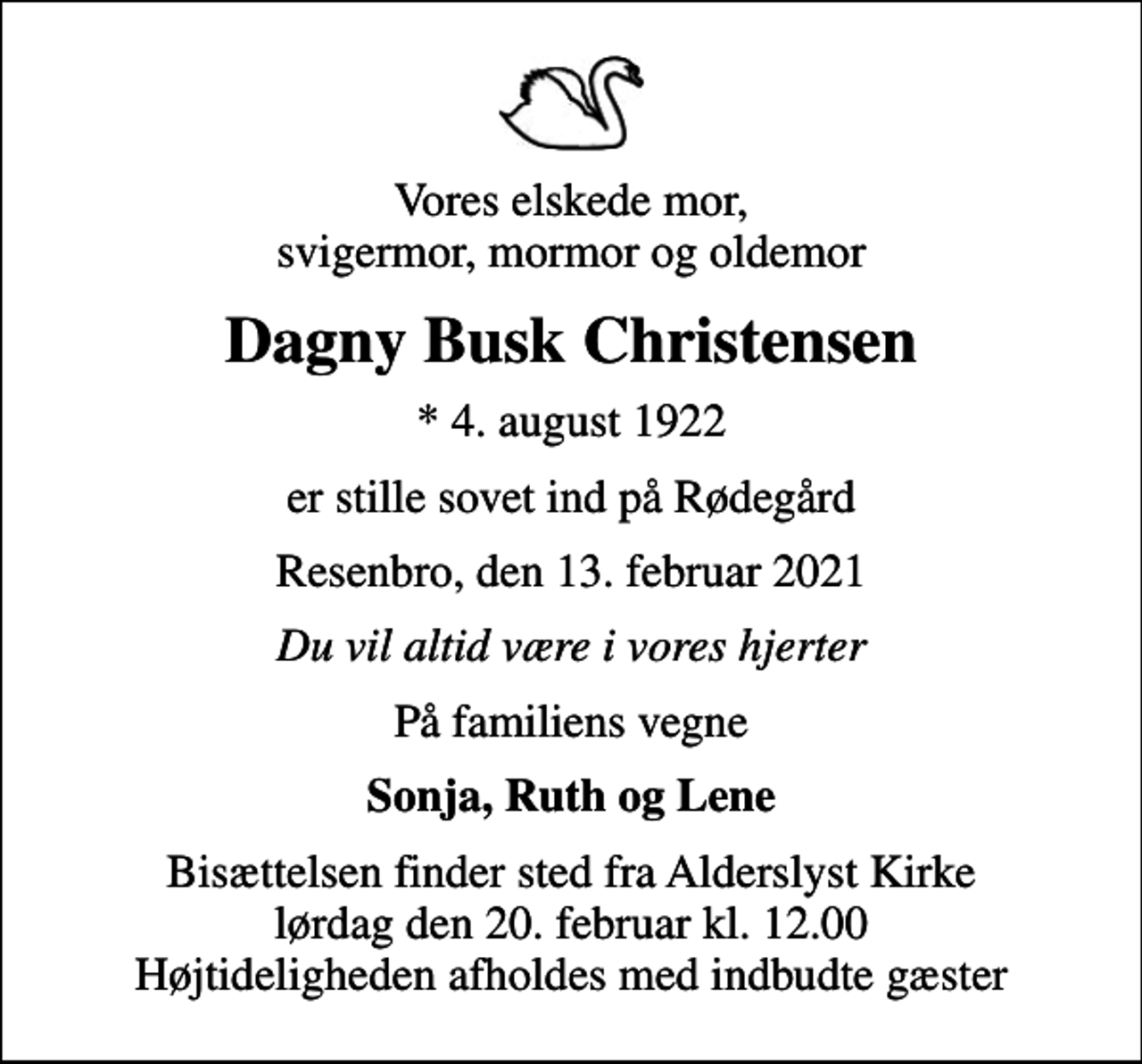 <p>Vores elskede mor, svigermor, mormor og oldemor<br />Dagny Busk Christensen<br />* 4. august 1922<br />er stille sovet ind på Rødegård<br />Resenbro, den 13. februar 2021<br />Du vil altid være i vores hjerter<br />På familiens vegne<br />Sonja, Ruth og Lene<br />Bisættelsen finder sted fra Alderslyst Kirke lørdag den 20. februar kl. 12.00 Højtideligheden afholdes med indbudte gæster</p>