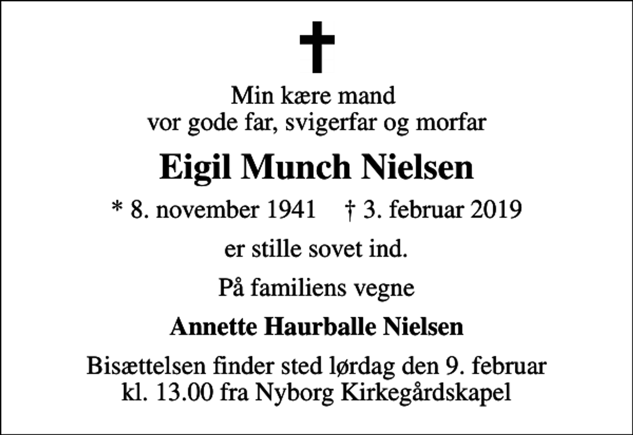 <p>Min kære mand vor gode far, svigerfar og morfar<br />Eigil Munch Nielsen<br />* 8. november 1941 ✝ 3. februar 2019<br />er stille sovet ind.<br />På familiens vegne<br />Annette Haurballe Nielsen<br />Bisættelsen finder sted lørdag den 9. februar kl. 13.00 fra Nyborg Kirkegårdskapel</p>