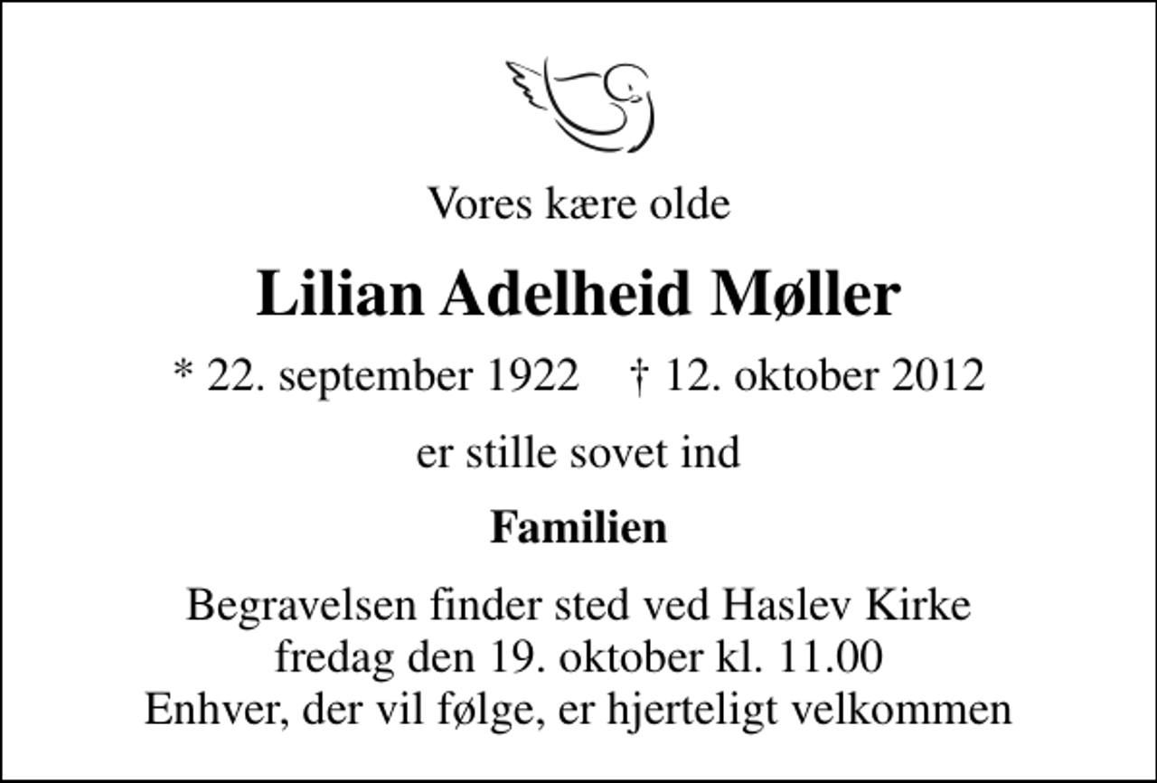 <p>Vores kære olde<br />Lilian Adelheid Møller<br />* 22. september 1922 ✝ 12. oktober 2012<br />er stille sovet ind<br />Familien<br />Begravelsen finder sted ved Haslev Kirke fredag den 19. oktober kl. 11.00 Enhver, der vil følge, er hjerteligt velkommen</p>