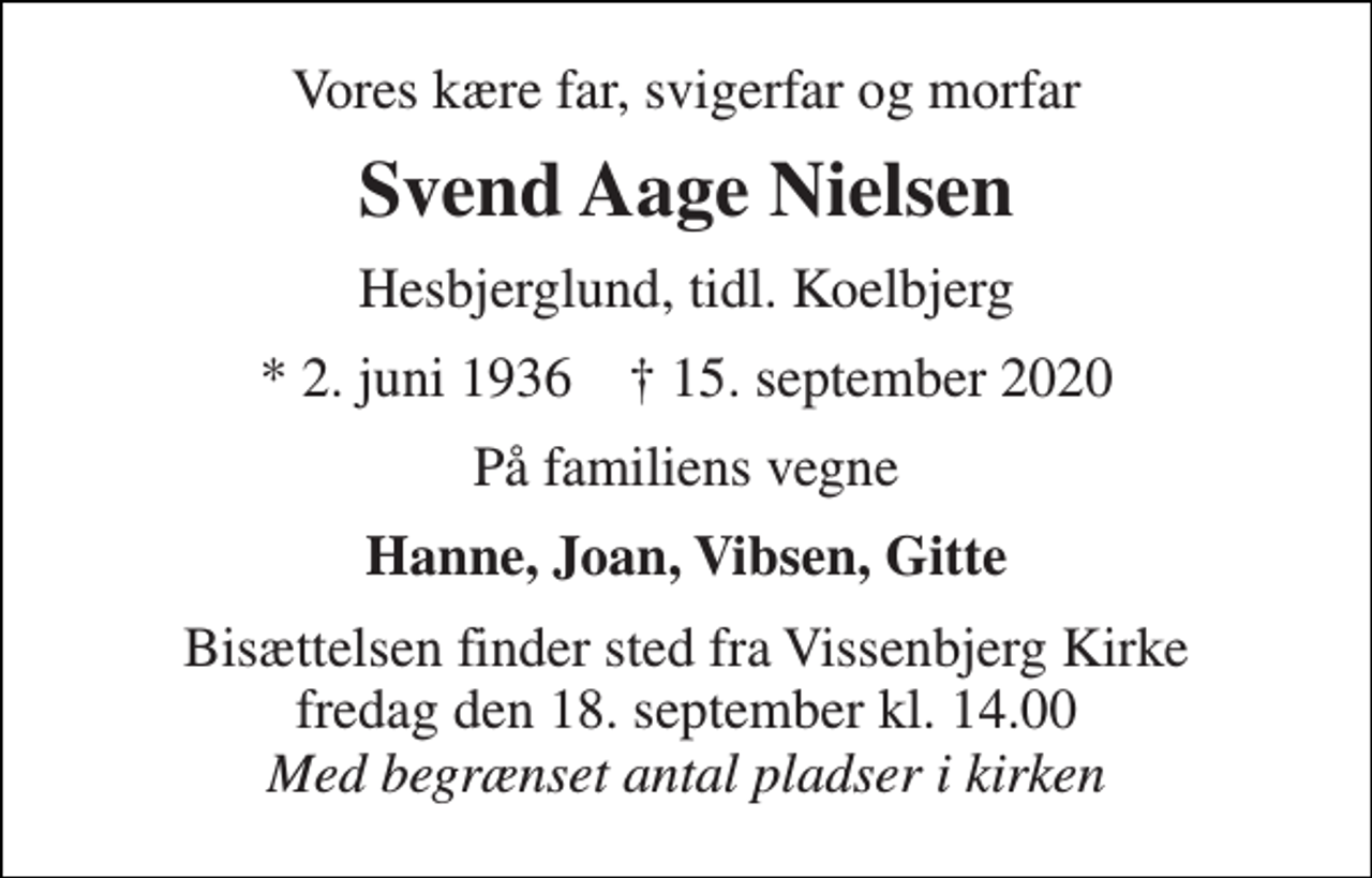 <p>Vores kære far, svigerfar og morfar<br />Svend Aage Nielsen<br />Hesbjerglund, tidl. Koelbjerg<br />*​ 2. juni 1936​ †​ 15. september 2020<br />På familiens vegne<br />Hanne, Joan, Vibsen, Gitte<br />Bisættelsen​ finder sted fra Vissenbjerg Kirke​ fredag den 18. september​ kl. 14.00 Med begrænset antal pladser i kirken</p>