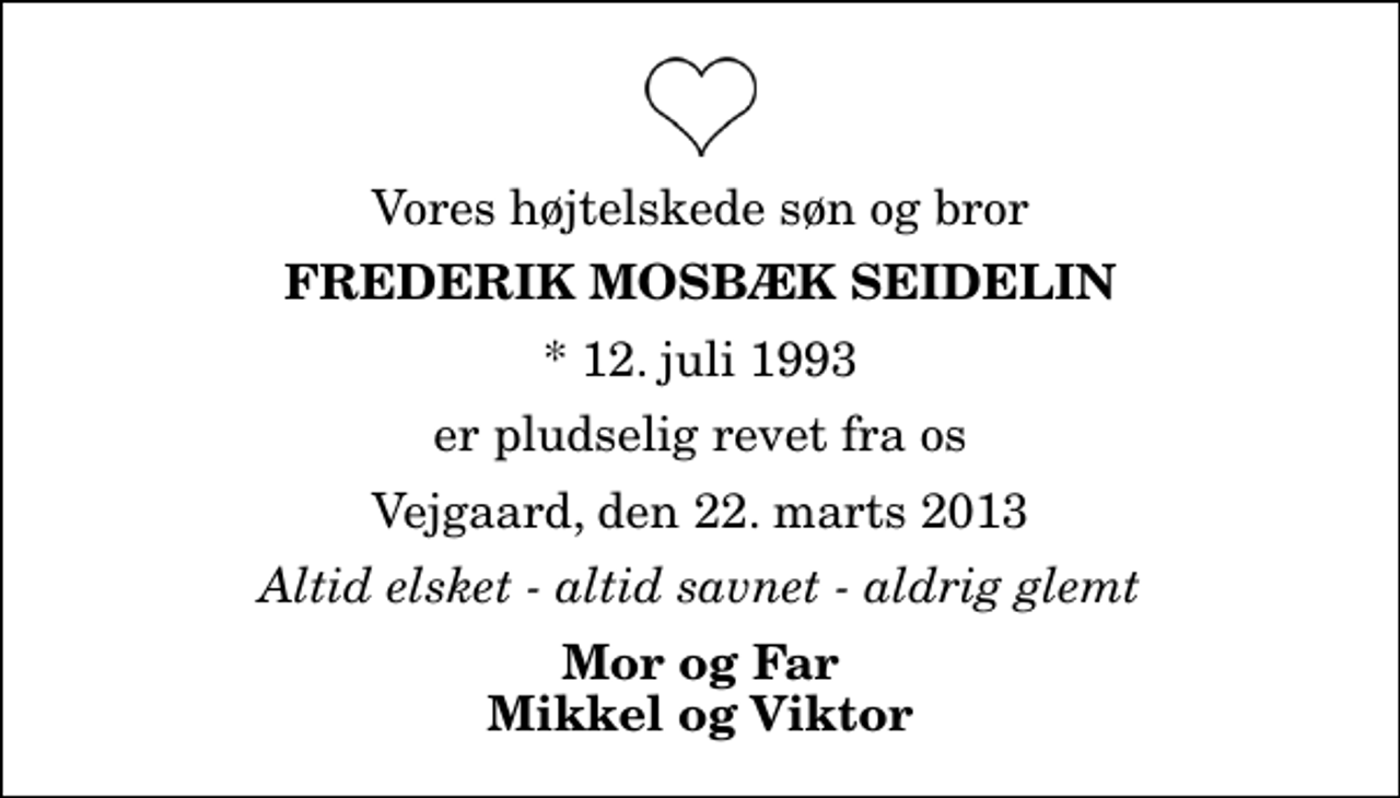 <p>Vores højtelskede søn og bror<br />Frederik Mosbæk Seidelin<br />* 12. juli 1993<br />er pludselig revet fra os<br />Vejgaard, den 22. marts 2013<br />Altid elsket - altid savnet - aldrig glemt<br />Mor og Far Mikkel og Viktor</p>