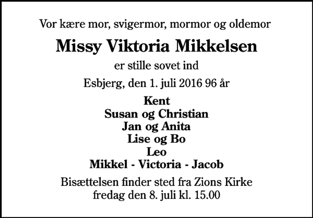 <p>Vor kære mor, svigermor, mormor og oldemor<br />Missy Viktoria Mikkelsen<br />er stille sovet ind<br />Esbjerg, den 1. juli 2016 96 år<br />Kent Susan og Christian Jan og Anita Lise og Bo Leo Mikkel - Victoria - Jacob<br />Bisættelsen finder sted fra Zions Kirke fredag den 8. juli kl. 15.00</p>
