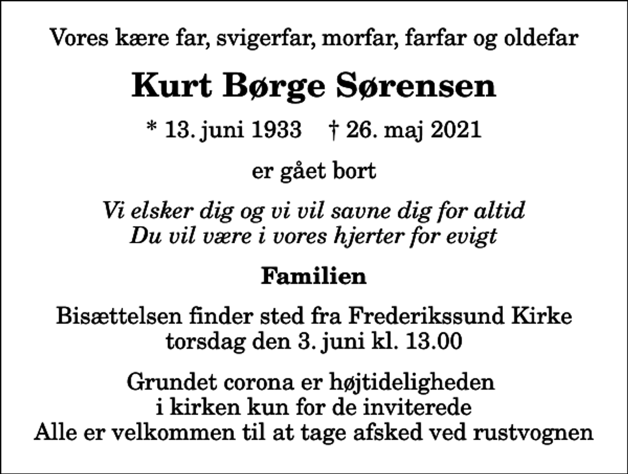<p>Vores kære far, svigerfar, morfar, farfar og oldefar<br />Kurt Børge Sørensen<br />* 13. juni 1933 ✝ 26. maj 2021<br />er gået bort<br />Vi elsker dig og vi vil savne dig for altid Du vil være i vores hjerter for evigt<br />Familien<br />Bisættelsen finder sted fra Frederikssund Kirke torsdag den 3. juni kl. 13.00<br />Grundet corona er højtideligheden i kirken kun for de inviterede Alle er velkommen til at tage afsked ved rustvognen</p>