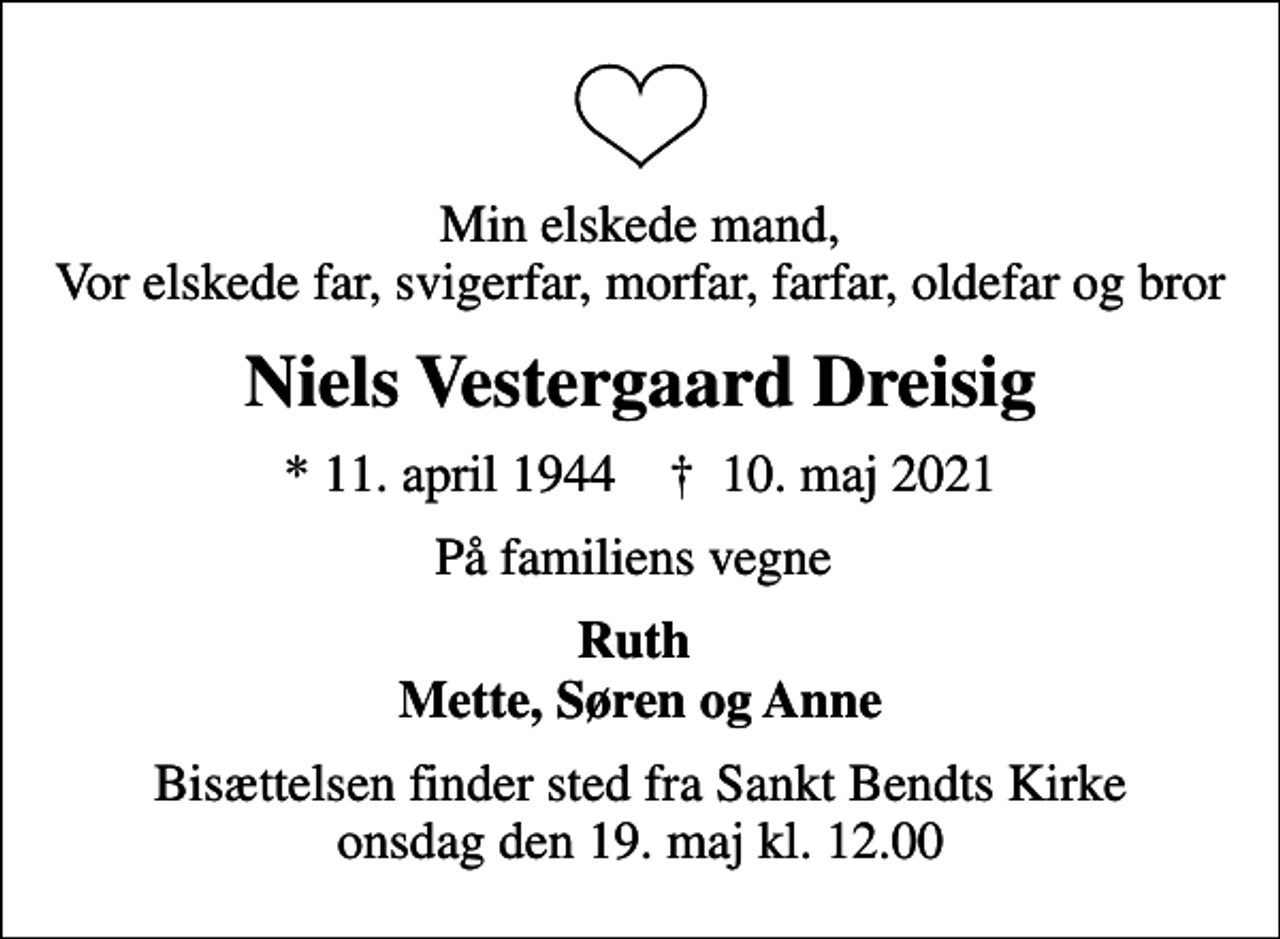 <p>Min elskede mand, Vor elskede far, svigerfar, morfar, farfar, oldefar og bror<br />Niels Vestergaard Dreisig<br />* 11. april 1944 ✝ 10. maj 2021<br />På familiens vegne<br />Ruth Mette, Søren og Anne<br />Bisættelsen finder sted fra Sankt Bendts Kirke onsdag den 19. maj kl. 12.00</p>