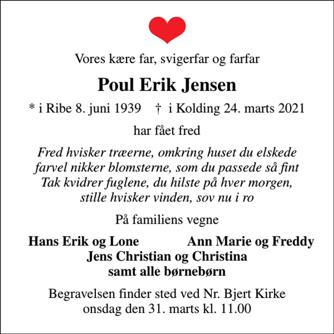 <p>Vores kære far, svigerfar og farfar<br />Poul Erik Jensen<br />* i Ribe 8. juni 1939 ✝ i Kolding 24. marts 2021<br />har fået fred<br />Fred hvisker træerne, omkring huset du elskede farvel nikker blomsterne, som du passede så fint Tak kvidrer fuglene, du hilste på hver morgen, stille hvisker vinden, sov nu i ro<br />På familiens vegne<br />Hans Erik og Lone<br />Ann Marie og Freddy<br />Begravelsen finder sted ved Nr. Bjert Kirke onsdag den 31. marts kl. 11.00</p>