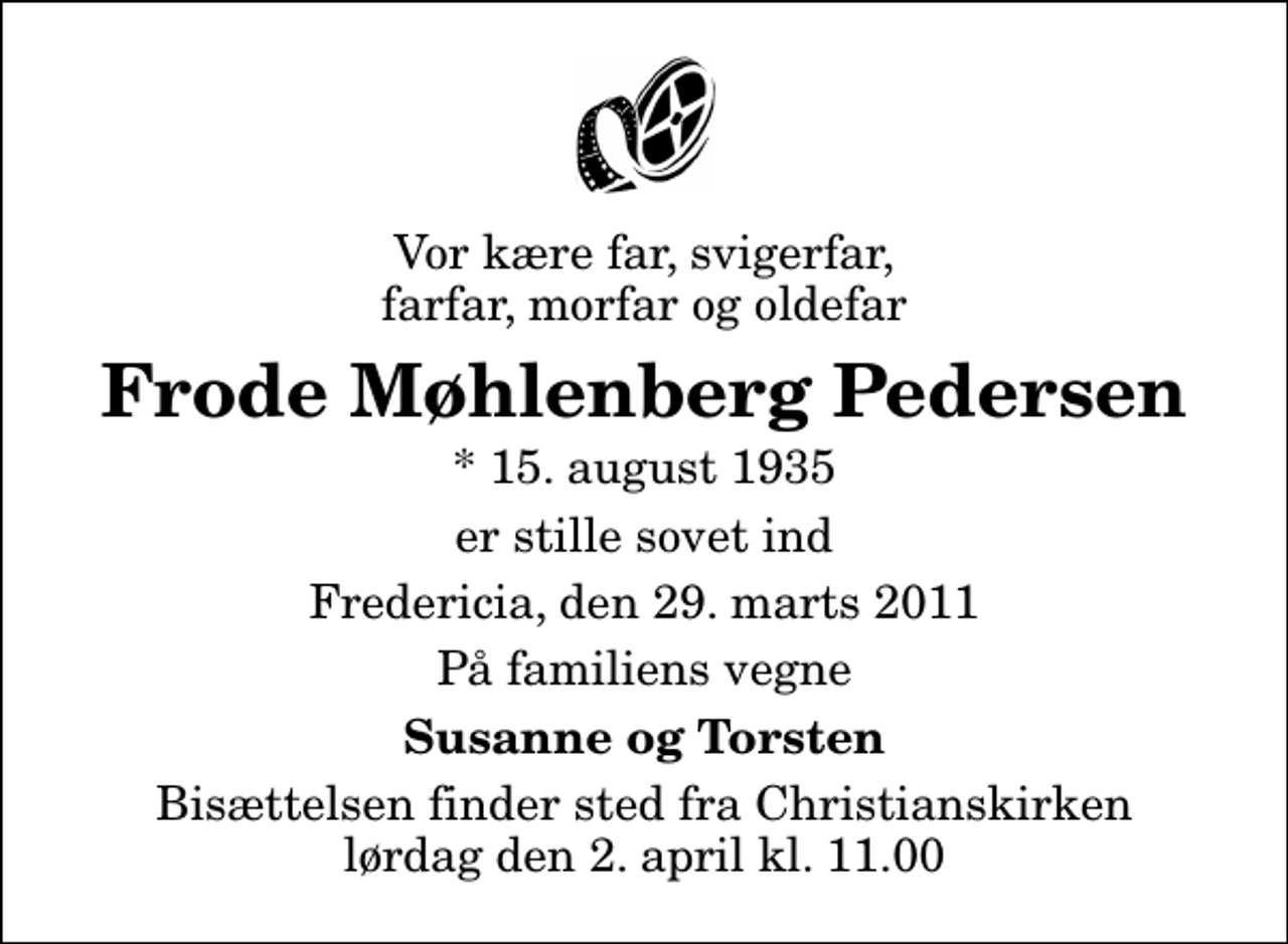 <p>Vor kære far, svigerfar, farfar, morfar og oldefar<br />Frode Møhlenberg Pedersen<br />* 15. august 1935<br />er stille sovet ind<br />Fredericia, den 29. marts 2011<br />På familiens vegne<br />Susanne og Torsten<br />Bisættelsen finder sted fra Christianskirken lørdag den 2. april kl. 11.00</p>