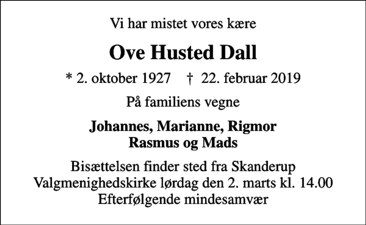 <p>Vi har mistet vores kære<br />Ove Husted Dall<br />* 2. oktober 1927 ✝ 22. februar 2019<br />På familiens vegne<br />Johannes, Marianne, Rigmor Rasmus og Mads<br />Bisættelsen finder sted fra Skanderup Valgmenighedskirke lørdag den 2. marts kl. 14.00 Efterfølgende mindesamvær</p>