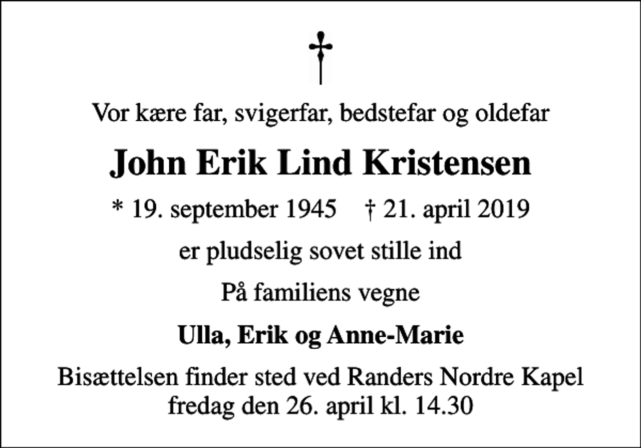<p>Vor kære far, svigerfar, bedstefar og oldefar<br />John Erik Lind Kristensen<br />* 19. september 1945 ✝ 21. april 2019<br />er pludselig sovet stille ind<br />På familiens vegne<br />Ulla, Erik og Anne-Marie<br />Bisættelsen finder sted ved Randers Nordre Kapel fredag den 26. april kl. 14.30</p>