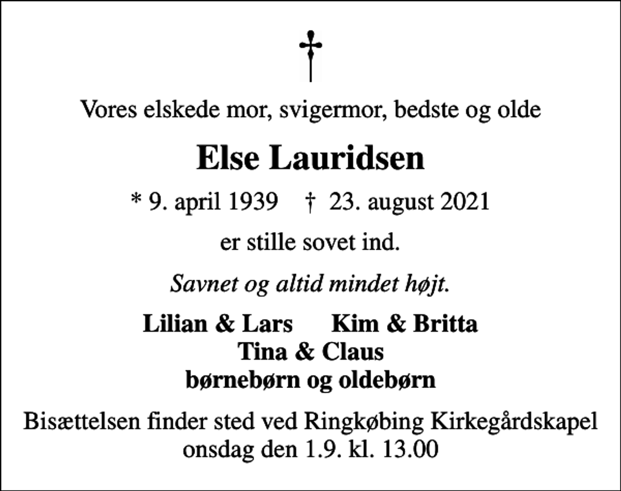 <p>Vores elskede mor, svigermor, bedste og olde<br />Else Lauridsen<br />* 9. april 1939 ✝ 23. august 2021<br />er stille sovet ind.<br />Savnet og altid mindet højt.<br />Lilian &amp; Lars Kim &amp; Britta Tina &amp; Claus børnebørn og oldebørn<br />Bisættelsen finder sted ved Ringkøbing Kirkegårdskapel onsdag den 1.9. kl. 13.00</p>