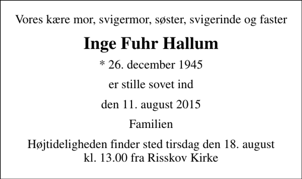 <p>Vores kære mor, svigermor, søster, svigerinde og faster<br />Inge Fuhr Hallum<br />* 26. december 1945<br />er stille sovet ind<br />den 11. august 2015<br />Familien<br />Højtideligheden finder sted tirsdag den 18. august kl. 13.00 fra Risskov Kirke</p>