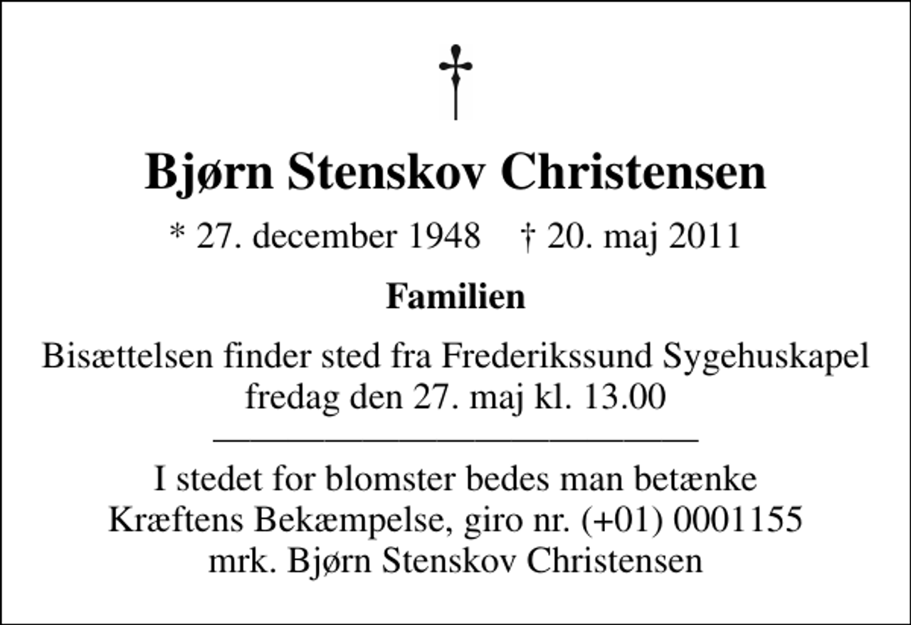 <p>Bjørn Stenskov Christensen<br />* 27. december 1948 ✝ 20. maj 2011<br />Familien<br />Bisættelsen finder sted fra Frederikssund Sygehuskapel fredag den 27. maj kl. 13.00 I stedet for blomster bedes man betænke Kræftens Bekæmpelse, giro nr. (+01) 0001155 mrk. Bjørn Stenskov Christensen<br />I stedet for evt. blomster kan man betænke<br />Kræftens Bekæmpelse reg.4183konto0001155mrk. Bjørn Stenskov<br />Christensen</p>