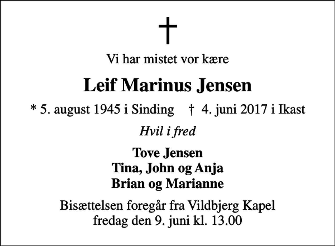<p>Vi har mistet vor kære<br />Leif Marinus Jensen<br />* 5. august 1945 i Sinding ✝ 4. juni 2017 i Ikast<br />Hvil i fred<br />Tove Jensen Tina, John og Anja Brian og Marianne<br />Bisættelsen foregår fra Vildbjerg Kapel fredag den 9. juni kl. 13.00</p>