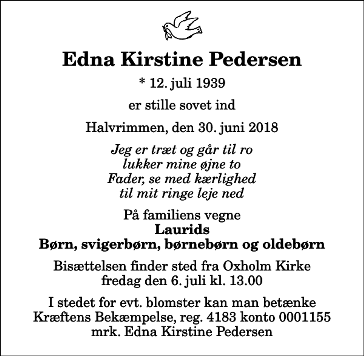 <p>Edna Kirstine Pedersen<br />* 12. juli 1939<br />er stille sovet ind<br />Halvrimmen, den 30. juni 2018<br />Jeg er træt og går til ro lukker mine øjne to Fader, se med kærlighed til mit ringe leje ned<br />På familiens vegne<br />Laurids Børn, svigerbørn, børnebørn og oldebørn<br />Bisættelsen finder sted fra Oxholm Kirke fredag den 6. juli kl. 13.00<br />I stedet for evt. blomster kan man betænke<br />Kræftens Bekæmpelse reg.4183konto0001155mrk. Edna Kirstine<br />Pedersen</p>