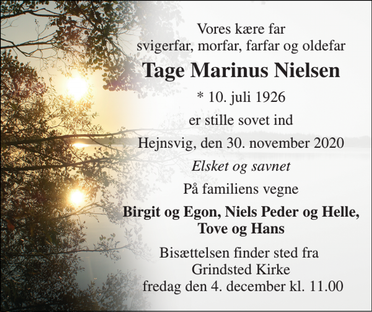 <p>Vores kære far svigerfar, morfar, farfar og oldefar<br />Tage Marinus Nielsen<br />*​ 10. juli 1926<br />er stille sovet ind<br />Hejnsvig, den 30. november 2020<br />Elsket og savnet<br />På familiens vegne<br />Birgit og Egon, Niels Peder og Helle, Tove og Hans<br />Bisættelsen​ finder sted fra Grindsted Kirke fredag den 4. december​ kl. 11.00</p>