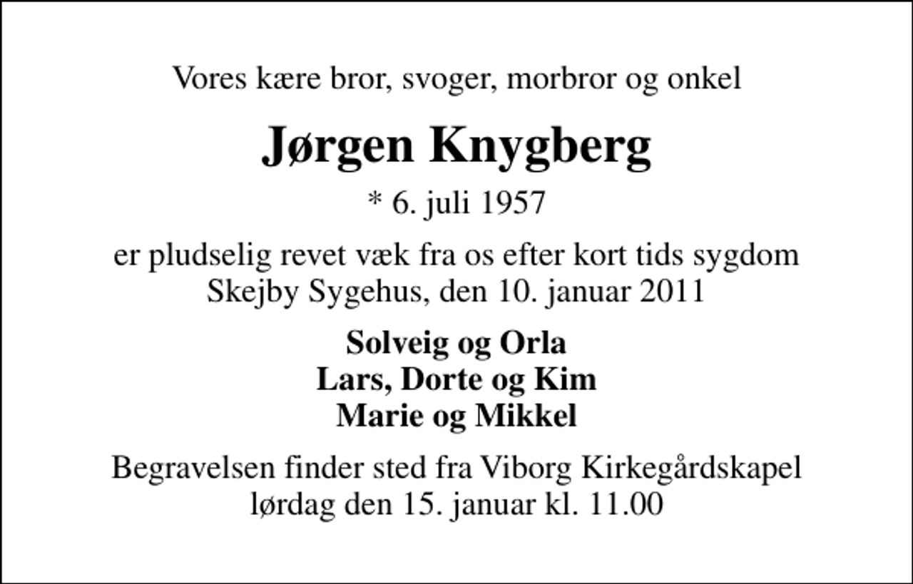<p>Vores kære bror, svoger, morbror og onkel<br />Jørgen Knygberg<br />* 6. juli 1957<br />er pludselig revet væk fra os efter kort tids sygdom Skejby Sygehus, den 10. januar 2011<br />Solveig og Orla Lars, Dorte og Kim Marie og Mikkel<br />Begravelsen finder sted fra Viborg Kirkegårdskapel lørdag den 15. januar kl. 11.00</p>
