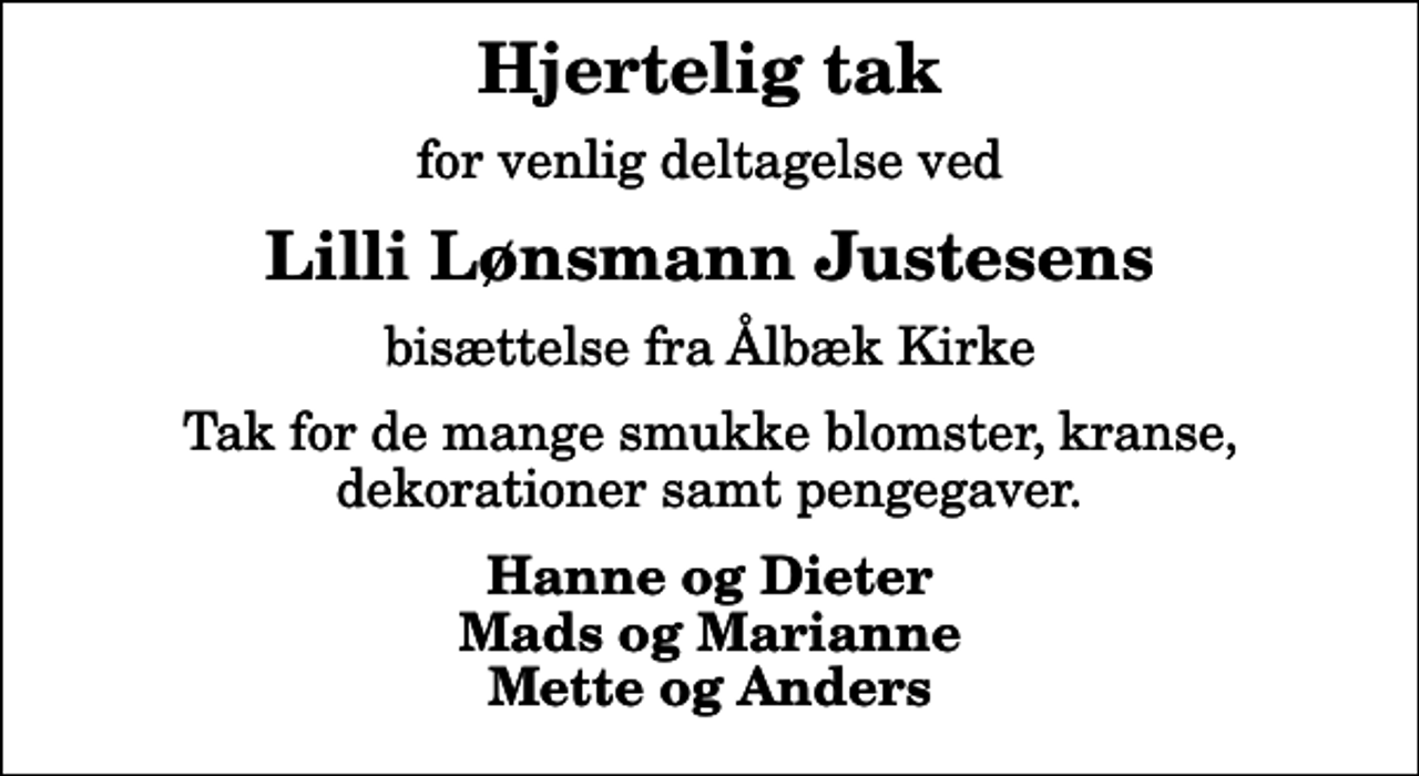 <p>Hjertelig tak<br />for venlig deltagelse ved<br />Lilli Lønsmann Justesens<br />bisættelse fra Ålbæk Kirke<br />Tak for de mange smukke blomster, kranse, dekorationer samt pengegaver.<br />Hanne og Dieter Mads og Marianne Mette og Anders</p>