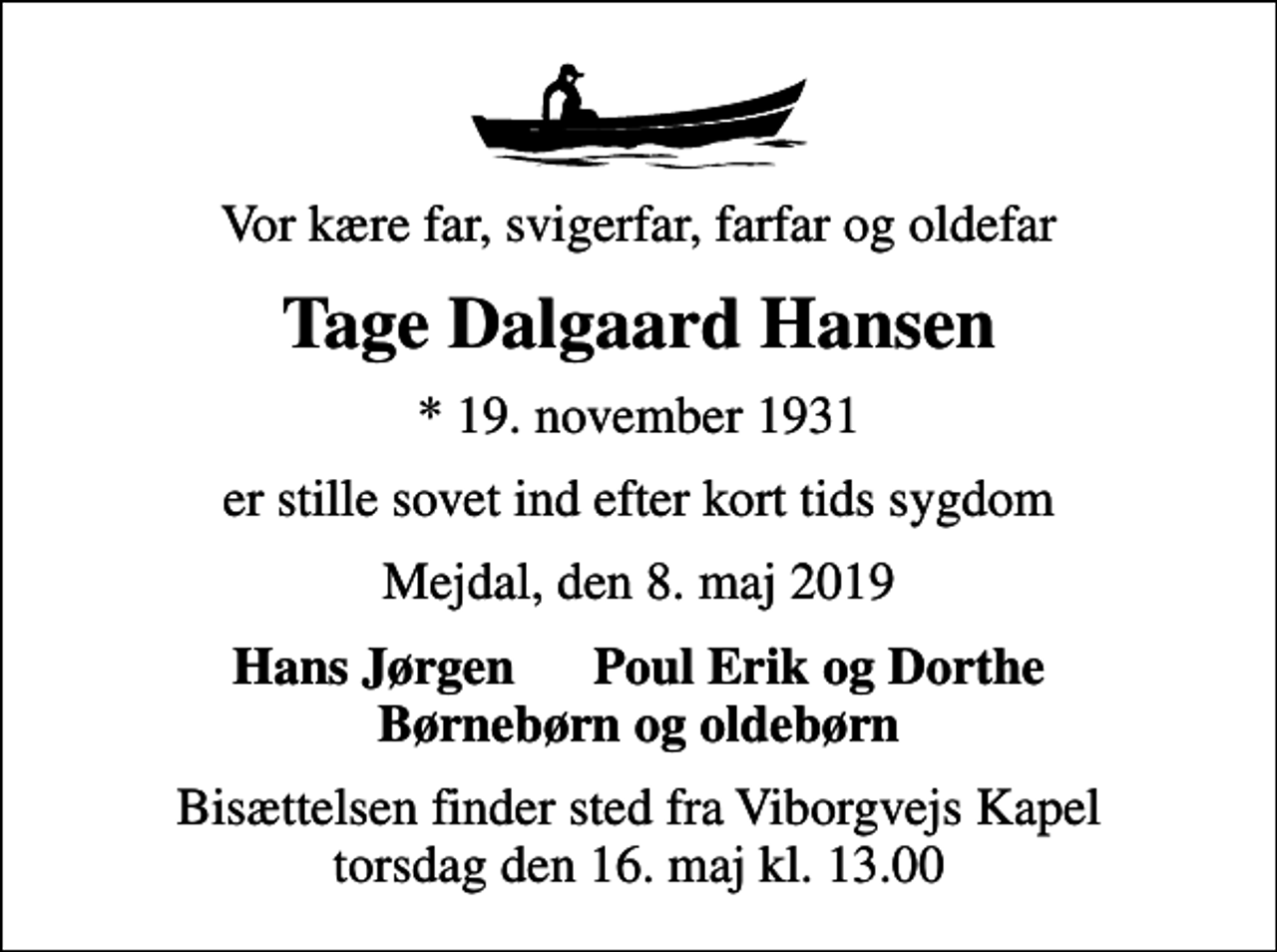 <p>Vor kære far, svigerfar, farfar og oldefar<br />Tage Dalgaard Hansen<br />* 19. november 1931<br />er stille sovet ind efter kort tids sygdom<br />Mejdal, den 8. maj 2019<br />Hans Jørgen Poul Erik og Dorthe Børnebørn og oldebørn<br />Bisættelsen finder sted fra Viborgvejs Kapel torsdag den 16. maj kl. 13.00</p>