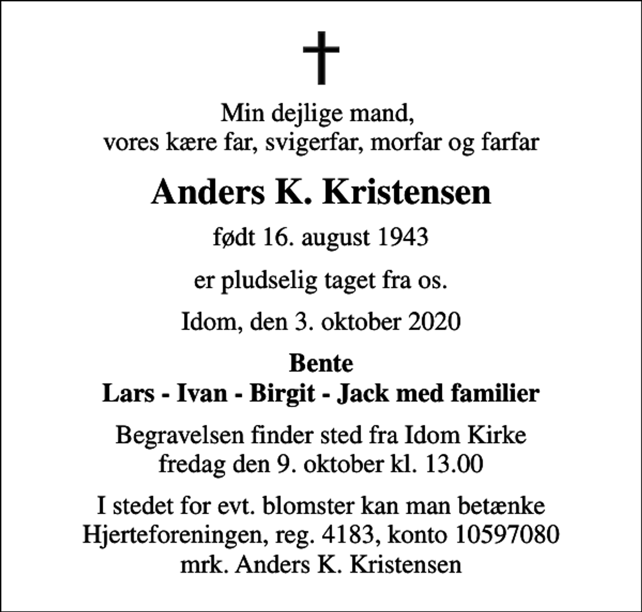 <p>Min dejlige mand, vores kære far, svigerfar, morfar og farfar<br />Anders K. Kristensen<br />født 16. august 1943<br />er pludselig taget fra os.<br />Idom, den 3. oktober 2020<br />Bente Lars - Ivan - Birgit - Jack med familier<br />Begravelsen finder sted fra Idom Kirke fredag den 9. oktober kl. 13.00<br />I stedet for evt. blomster kan man betænke<br />Hjerteforeningen reg.4183konto10597080mrk. Anders K.<br />Kristensen</p>