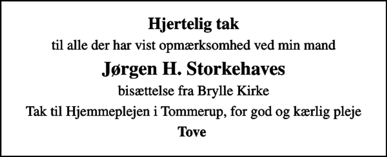 <p>Hjertelig tak<br />til alle der har vist opmærksomhed ved min mand<br />Jørgen H. Storkehaves<br />bisættelse fra Brylle Kirke<br />Tak til Hjemmeplejen i Tommerup, for god og kærlig pleje<br />Tove</p>
