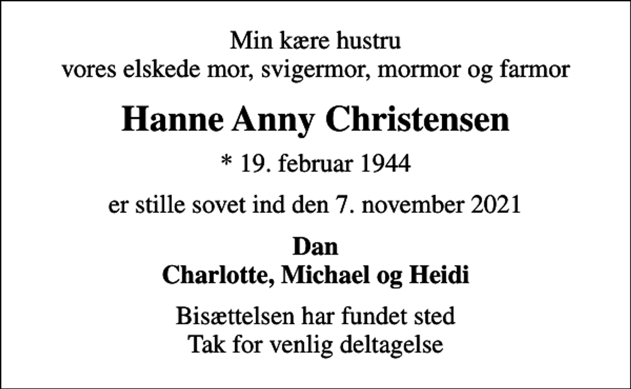<p>Min kære hustru vores elskede mor, svigermor, mormor og farmor<br />Hanne Anny Christensen<br />* 19. februar 1944<br />er stille sovet ind den 7. november 2021<br />Dan Charlotte, Michael og Heidi<br />Bisættelsen har fundet sted Tak for venlig deltagelse</p>