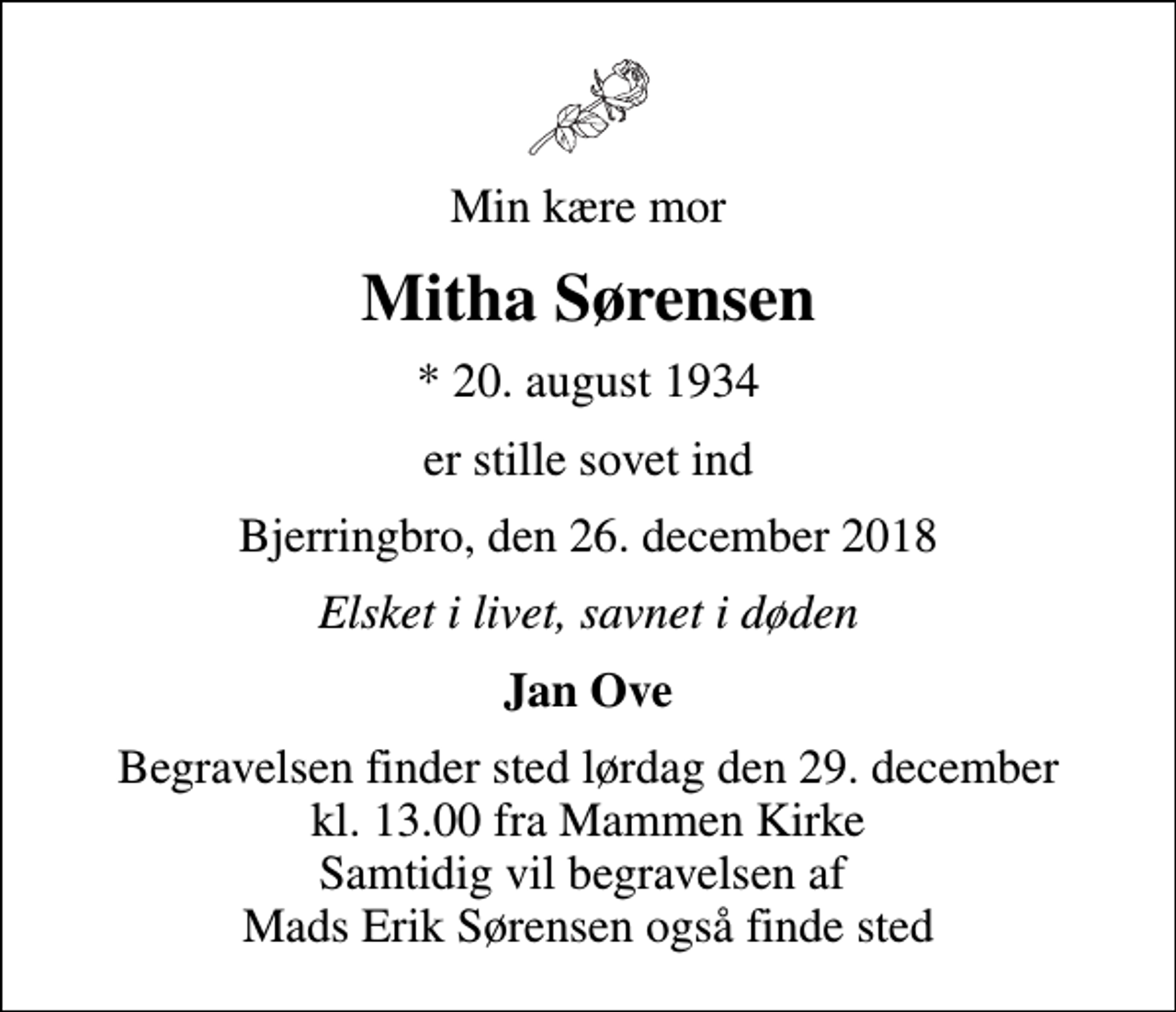 <p>Min kære mor<br />Mitha Sørensen<br />* 20. august 1934<br />er stille sovet ind<br />Bjerringbro, den 26. december 2018<br />Elsket i livet, savnet i døden<br />Jan Ove<br />Begravelsen finder sted lørdag den 29. december kl. 13.00 fra Mammen Kirke Samtidig vil begravelsen af Mads Erik Sørensen også finde sted</p>