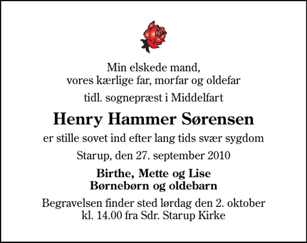 <p>Min elskede mand, vores kærlige far, morfar og oldefar<br />tidl. sognepræst i Middelfart<br />Henry Hammer Sørensen<br />er stille sovet ind efter lang tids svær sygdom<br />Starup, den 27. september 2010<br />Birthe, Mette og Lise Børnebørn og oldebarn<br />Begravelsen finder sted lørdag den 2. oktober kl. 14.00 fra Sdr. Starup Kirke</p>