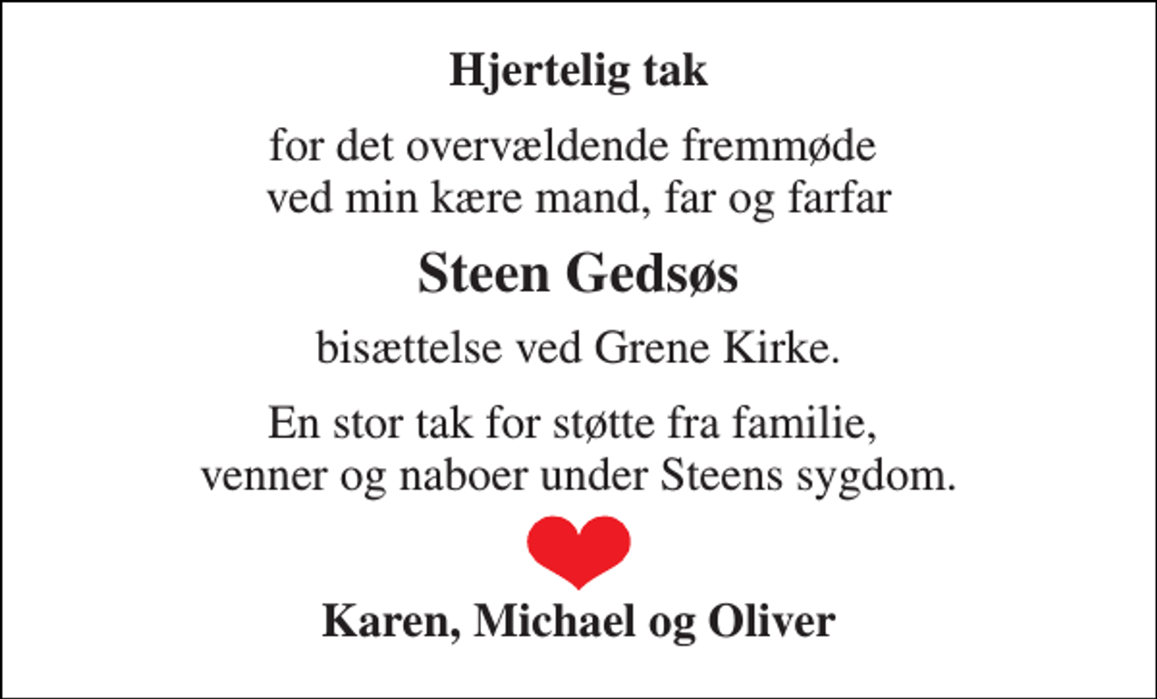 <p>Hjertelig tak<br />for det overvældende fremmøde ved min kære mand, far og farfar<br />Steen Gedsøs<br />bisættelse ved Grene Kirke.<br />En stor tak for støtte fra familie, venner og naboer under Steens sygdom.<br />Karen, Michael og Oliver</p>