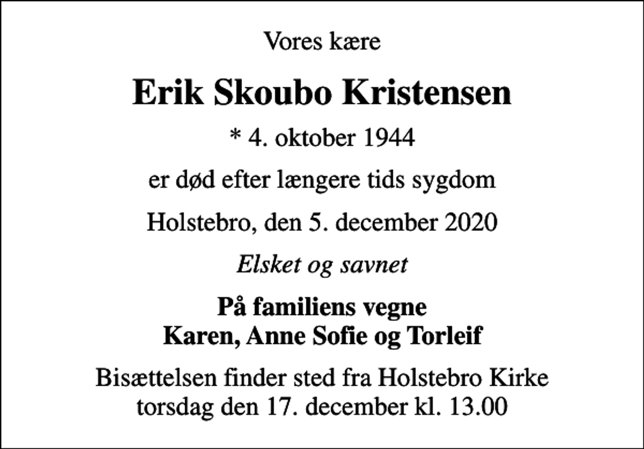 <p>Vores kære<br />Erik Skoubo Kristensen<br />* 4. oktober 1944<br />er død efter længere tids sygdom<br />Holstebro, den 5. december 2020<br />Elsket og savnet<br />På familiens vegne Karen, Anne Sofie og Torleif<br />Bisættelsen finder sted fra Holstebro Kirke torsdag den 17. december kl. 13.00</p>
