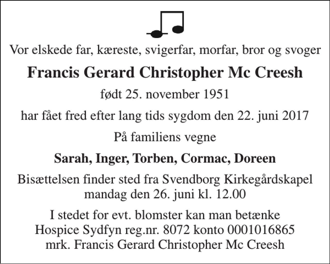 <p>Vor elskede far, kæreste, svigerfar, morfar, bror og svoger<br />Francis Gerard Christopher Mc Creesh<br />født 25. november 1951<br />har fået fred efter lang tids sygdom den 22. juni 2017<br />På familiens vegne<br />Sarah, Inger, Torben, Cormac, Doreen<br />Bisættelsen finder sted fra Svendborg Kirkegårdskapel mandag den 26. juni kl. 12.00<br />I stedet for evt. blomster kan man betænke Hospice Sydfyn reg.nr. 8072 konto 0001016865 mrk. Francis Gerard Christopher Mc Creesh</p>