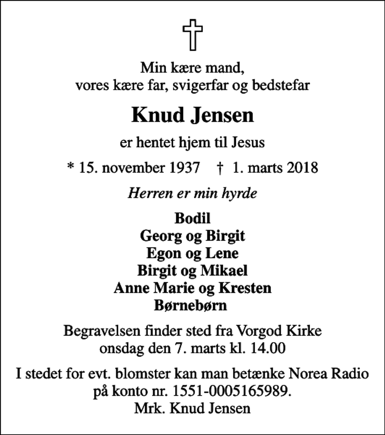 <p>Min kære mand, vores kære far, svigerfar og bedstefar<br />Knud Jensen<br />er hentet hjem til Jesus<br />* 15. november 1937 ✝ 1. marts 2018<br />Herren er min hyrde<br />Bodil Georg og Birgit Egon og Lene Birgit og Mikael Anne Marie og Kresten Børnebørn<br />Begravelsen finder sted fra Vorgod Kirke onsdag den 7. marts kl. 14.00<br />I stedet for evt. blomster kan man betænke Norea Radio på konto nr. 1551-0005165989. Mrk. Knud Jensen</p>