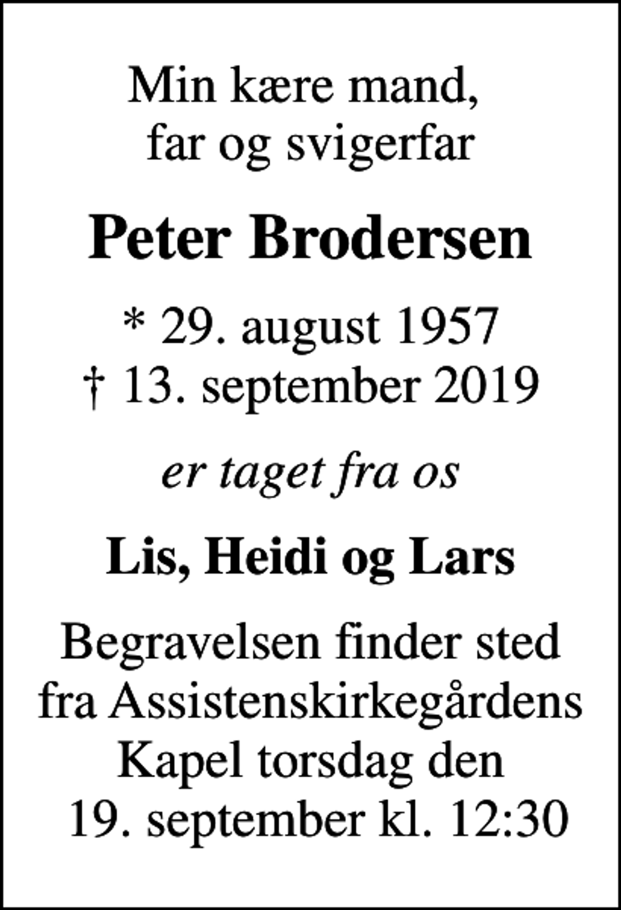 <p>Min kære mand, far og svigerfar<br />Peter Brodersen<br />* 29. august 1957<br />✝ 13. september 2019<br />er taget fra os<br />Lis, Heidi og Lars<br />Begravelsen finder sted fra Assistenskirkegårdens Kapel torsdag den 19. september kl. 12:30</p>