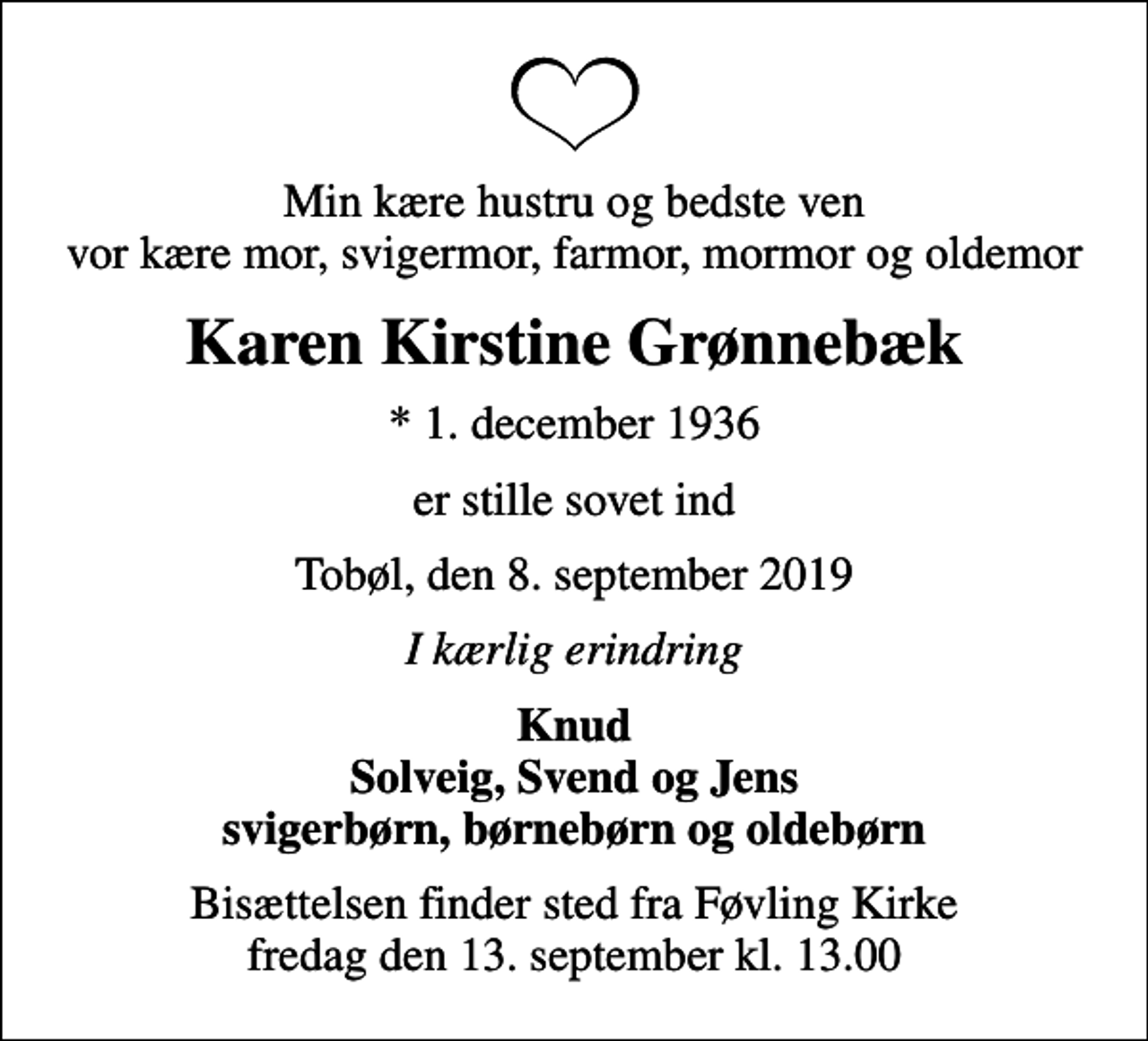 <p>Min kære hustru og bedste ven vor kære mor, svigermor, farmor, mormor og oldemor<br />Karen Kirstine Grønnebæk<br />* 1. december 1936<br />er stille sovet ind<br />Tobøl, den 8. september 2019<br />I kærlig erindring<br />Knud Solveig, Svend og Jens svigerbørn, børnebørn og oldebørn<br />Bisættelsen finder sted fra Føvling Kirke fredag den 13. september kl. 13.00</p>