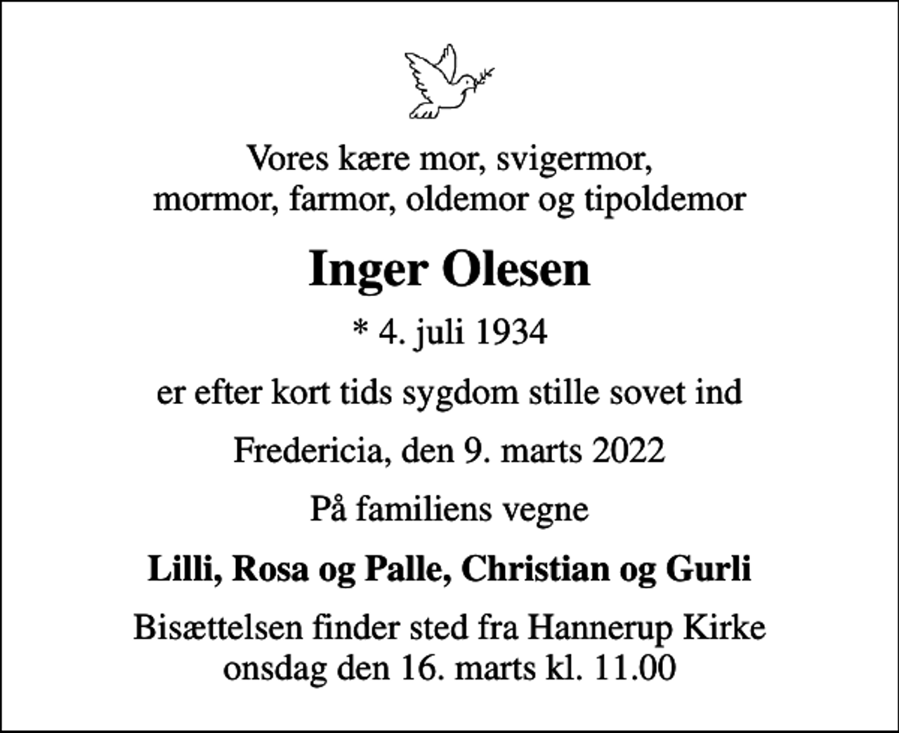 <p>Vores kære mor, svigermor, mormor, farmor, oldemor og tipoldemor<br />Inger Olesen<br />* 4. juli 1934<br />er efter kort tids sygdom stille sovet ind<br />Fredericia, den 9. marts 2022<br />På familiens vegne<br />Lilli, Rosa og Palle, Christian og Gurli<br />Bisættelsen finder sted fra Hannerup Kirke onsdag den 16. marts kl. 11.00</p>