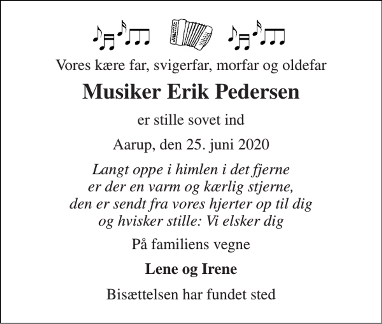 <p>Vores kære far, svigerfar, morfar og oldefar<br />Musiker Erik Pedersen<br />er stille sovet ind<br />Aarup, den 25. juni 2020<br />Langt oppe i himlen i det fjerne er der en varm og kærlig stjerne, den er sendt fra vores hjerter op til dig og hvisker stille: Vi elsker dig<br />På familiens vegne<br />Lene og Irene<br />Bisættelsen har fundet sted</p>