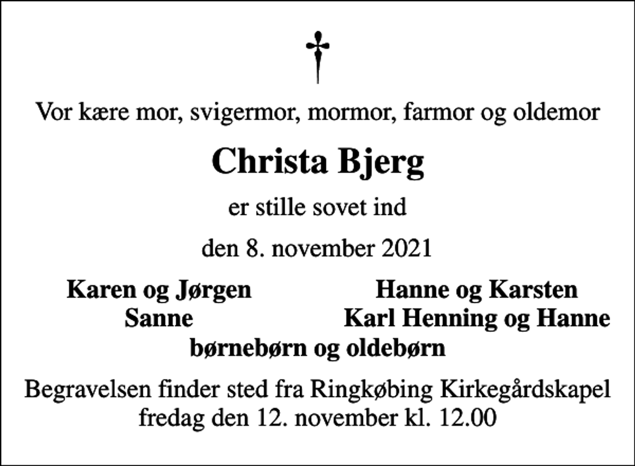 <p>Vor kære mor, svigermor, mormor, farmor og oldemor<br />Christa Bjerg<br />er stille sovet ind<br />den 8. november 2021<br />Karen og Jørgen<br />Hanne og Karsten<br />Sanne<br />Karl Henning og Hanne<br />Begravelsen finder sted fra Ringkøbing Kirkegårdskapel fredag den 12. november kl. 12.00</p>