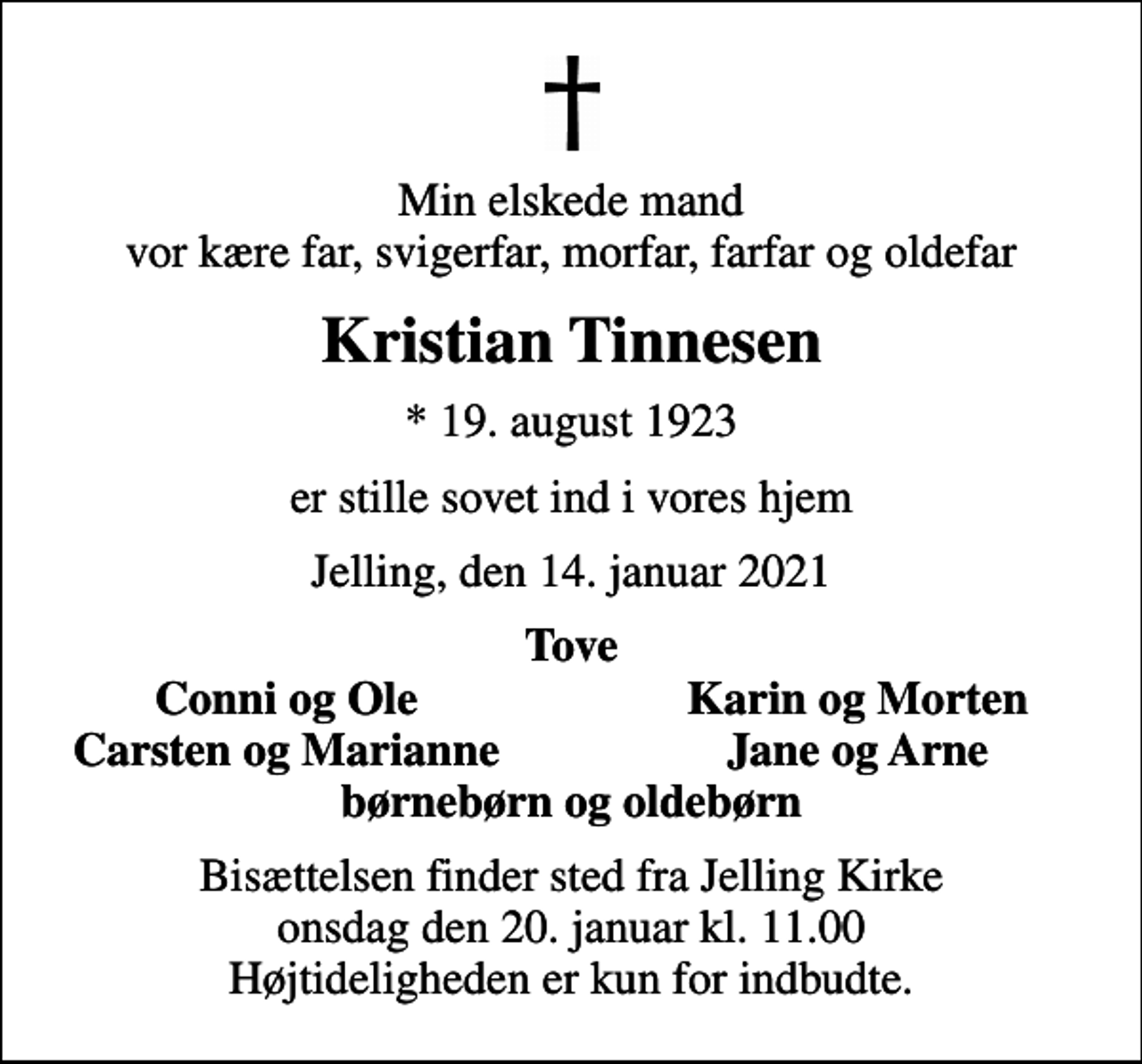 <p>Min elskede mand vor kære far, svigerfar, morfar, farfar og oldefar<br />Kristian Tinnesen<br />* 19. august 1923<br />er stille sovet ind i vores hjem<br />Jelling, den 14. januar 2021<br />Tove<br />Conni og Ole<br />Karin og Morten<br />Carsten og Marianne<br />Jane og Arne<br />Bisættelsen finder sted fra Jelling Kirke onsdag den 20. januar kl. 11.00 Højtideligheden er kun for indbudte.</p>