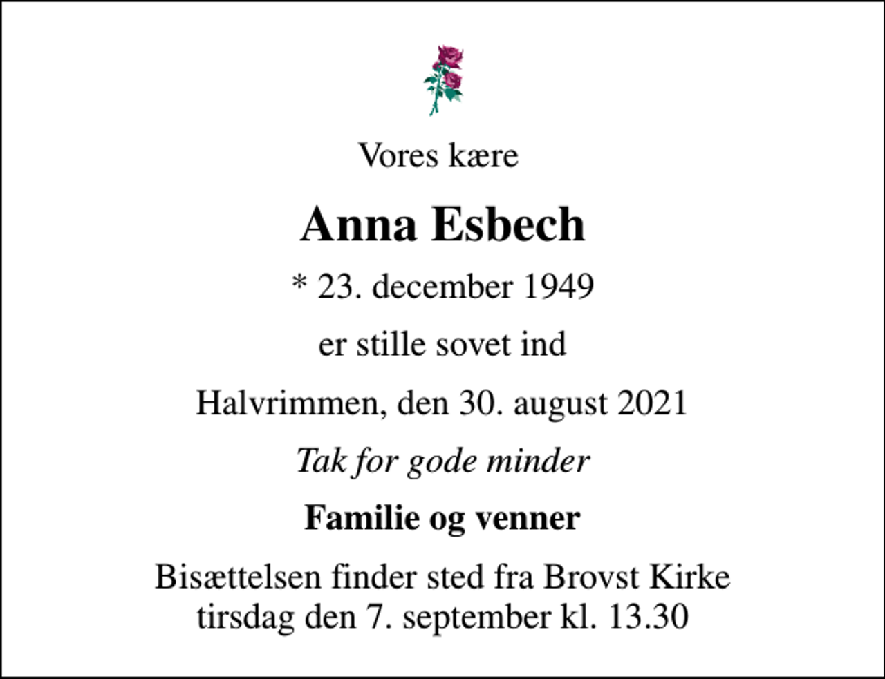 <p>Vores kære<br />Anna Esbech<br />* 23. december 1949<br />er stille sovet ind<br />Halvrimmen, den 30. august 2021<br />Tak for gode minder<br />Familie og venner<br />Bisættelsen finder sted fra Brovst Kirke tirsdag den 7. september kl. 13.30</p>