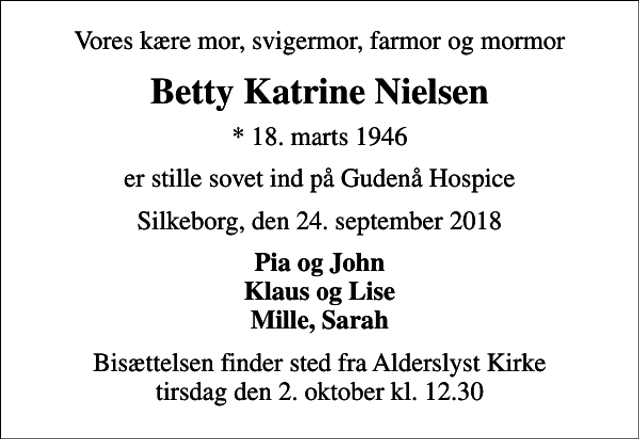 <p>Vores kære mor, svigermor, farmor og mormor<br />Betty Katrine Nielsen<br />* 18. marts 1946<br />er stille sovet ind på Gudenå Hospice<br />Silkeborg, den 24. september 2018<br />Pia og John Klaus og Lise Mille, Sarah<br />Bisættelsen finder sted fra Alderslyst Kirke tirsdag den 2. oktober kl. 12.30</p>