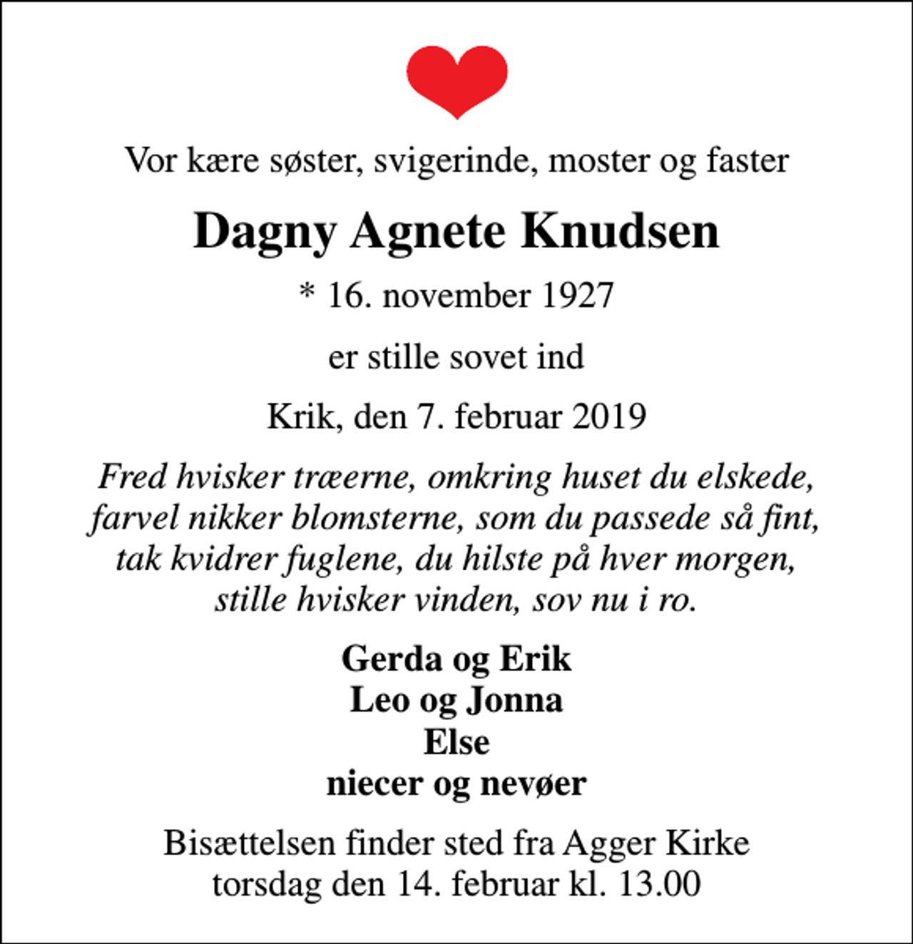 <p>Vor kære søster, svigerinde, moster og faster<br />Dagny Agnete Knudsen<br />* 16. november 1927<br />er stille sovet ind<br />Krik, den 7. februar 2019<br />Fred hvisker træerne, omkring huset du elskede, farvel nikker blomsterne, som du passede så fint, tak kvidrer fuglene, du hilste på hver morgen, stille hvisker vinden, sov nu i ro.<br />Gerda og Erik Leo og Jonna Else niecer og nevøer<br />Bisættelsen finder sted fra Agger Kirke torsdag den 14. februar kl. 13.00</p>