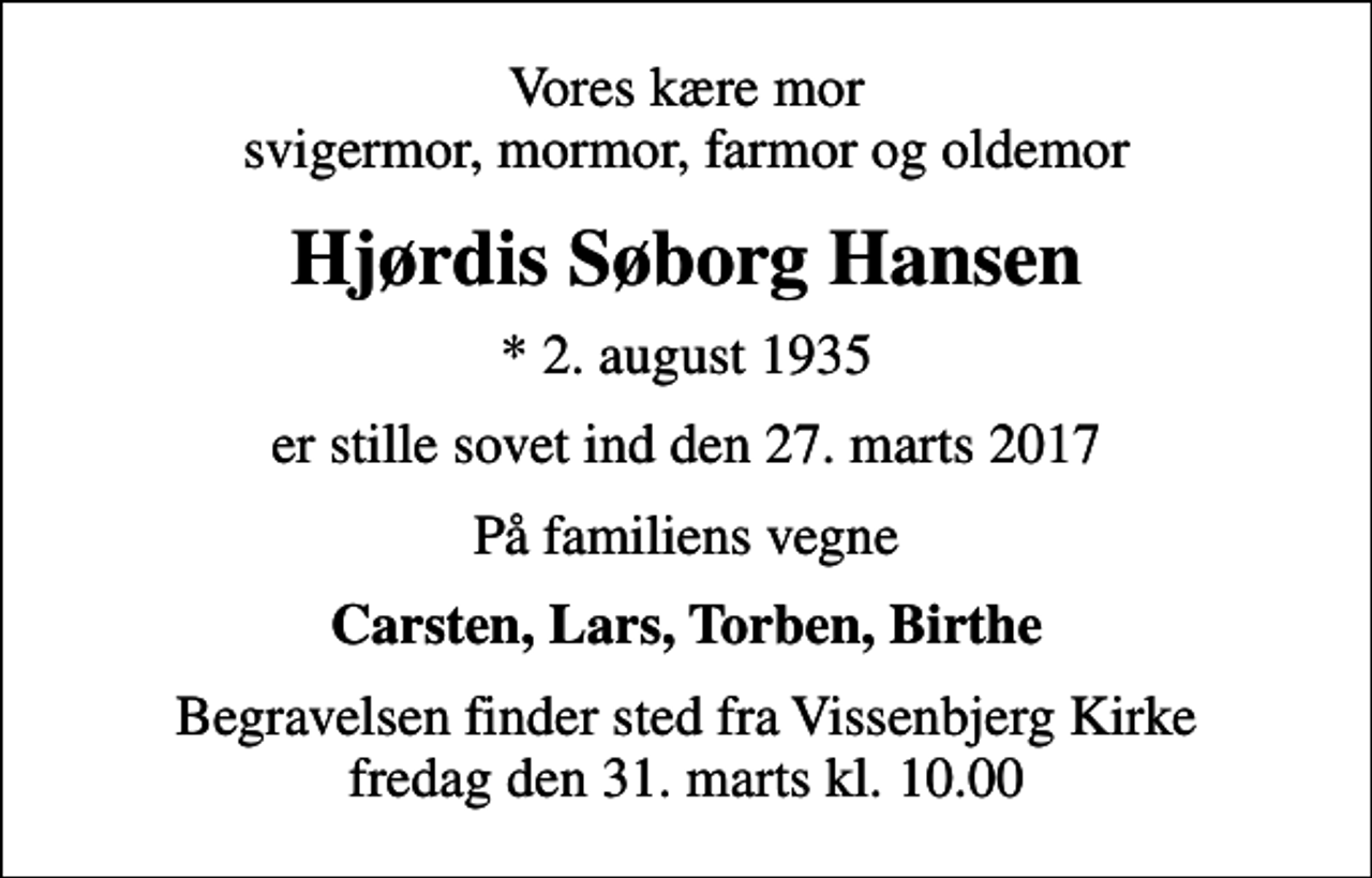 <p>Vores kære mor svigermor, mormor, farmor og oldemor<br />Hjørdis Søborg Hansen<br />* 2. august 1935<br />er stille sovet ind den 27. marts 2017<br />På familiens vegne<br />Carsten, Lars, Torben, Birthe<br />Begravelsen finder sted fra Vissenbjerg Kirke fredag den 31. marts kl. 10.00</p>