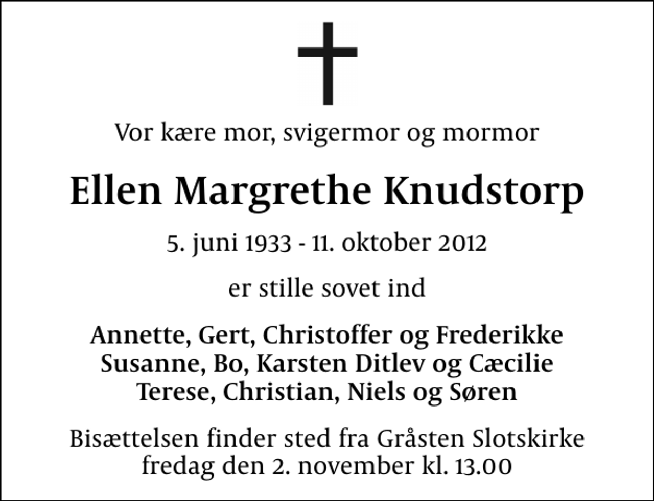 <p>Vor kære mor, svigermor og mormor<br />Ellen Margrethe Knudstorp<br />5. juni 1933 - 11. oktober 2012<br />er stille sovet ind<br />Annette, Gert, Christoffer og Frederikke Susanne, Bo, Karsten Ditlev og Cæcilie Terese, Christian, Niels og Søren<br />Bisættelsen finder sted fra Gråsten Slotskirke fredag den 2. november kl. 13.00</p>