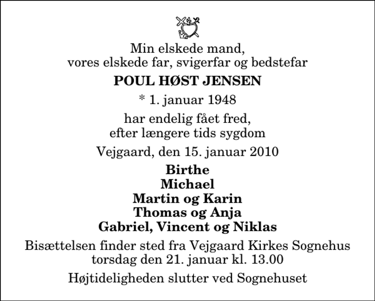 <p>Min elskede mand, vores elskede far, svigerfar og bedstefar<br />Poul Høst Jensen<br />* 1. januar 1948<br />har endelig fået fred, efter længere tids sygdom<br />Vejgaard, den 15. januar 2010<br />Birthe Michael Martin og Karin Thomas og Anja Gabriel, Vincent og Niklas<br />Bisættelsen finder sted fra Vejgaard Kirkes Sognehus torsdag den 21. januar kl. 13.00<br />Højtideligheden slutter ved Sognehuset</p>