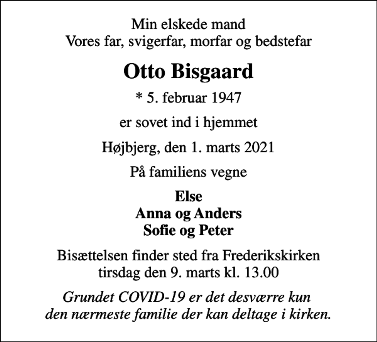 <p>Min elskede mand Vores far, svigerfar, morfar og bedstefar<br />Otto Bisgaard<br />* 5. februar 1947<br />er sovet ind i hjemmet<br />Højbjerg, den 1. marts 2021<br />På familiens vegne<br />Else Anna og Anders Sofie og Peter<br />Bisættelsen finder sted fra Frederikskirken tirsdag den 9. marts kl. 13.00<br />Grundet COVID-19 er det desværre kun den nærmeste familie der kan deltage i kirken.</p>