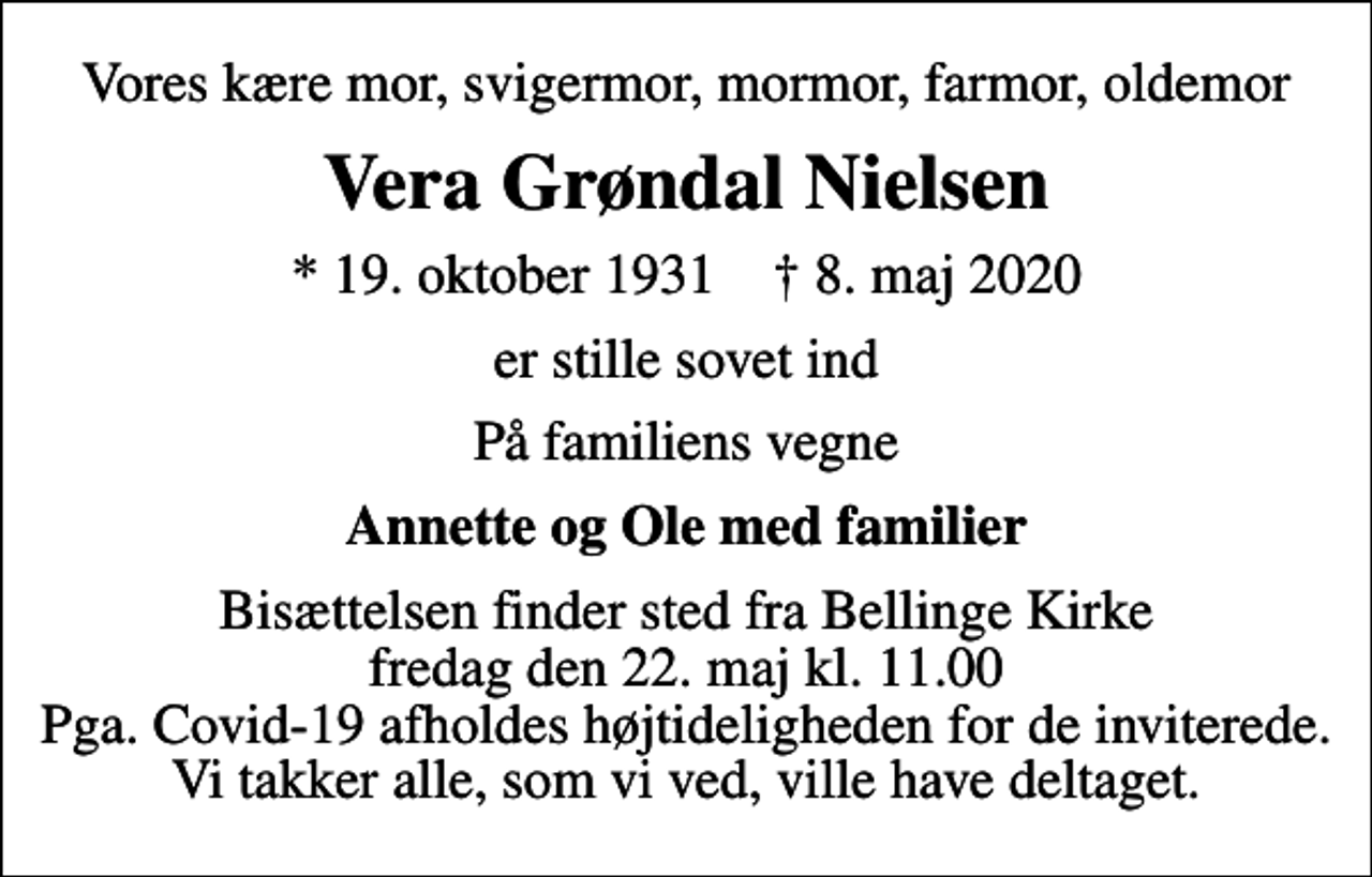 <p>Vores kære mor, svigermor, mormor, farmor, oldemor<br />Vera Grøndal Nielsen<br />* 19. oktober 1931 ✝ 8. maj 2020<br />er stille sovet ind<br />På familiens vegne<br />Annette og Ole med familier<br />Bisættelsen finder sted fra Bellinge Kirke fredag den 22. maj kl. 11.00 Pga. Covid-19 afholdes højtideligheden for de inviterede. Vi takker alle, som vi ved, ville have deltaget.</p>